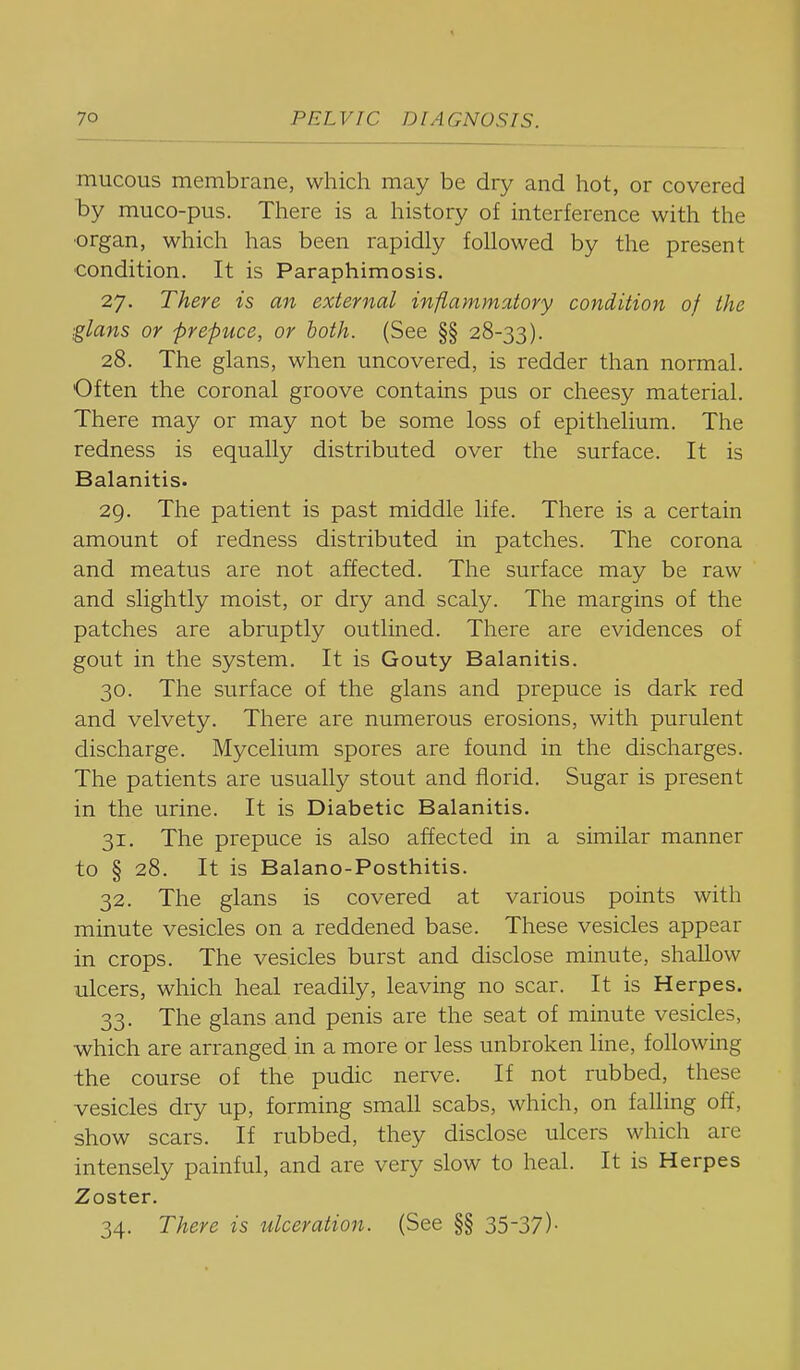 mucous membrane, which may be dry and hot, or covered by muco-pus. There is a history of interference with the ■organ, which has been rapidly followed by the present condition. It is Paraphimosis. 27. There is an external inflammatory condition of the glans or prepuce, or both. (See §§ 28-33). 28. The glans, when uncovered, is redder than normal. Often the coronal groove contains pus or cheesy material. There may or may not be some loss of epithelium. The redness is equally distributed over the surface. It is Balanitis. 29. The patient is past middle life. There is a certain amount of redness distributed in patches. The corona and meatus are not affected. The surface may be raw and slightly moist, or dry and scaly. The margins of the patches are abruptly outlined. There are evidences of gout in the system. It is Gouty Balanitis. 30. The surface of the glans and prepuce is dark red and velvety. There are numerous erosions, with purulent discharge. Mycelium spores are found in the discharges. The patients are usually stout and florid. Sugar is present in the urine. It is Diabetic Balanitis. 31. The prepuce is also affected in a similar manner to § 28. It is Balano-Posthitis. 32. The glans is covered at various points with minute vesicles on a reddened base. These vesicles appear in crops. The vesicles burst and disclose minute, shallow ulcers, which heal readily, leaving no scar. It is Herpes. 33. The glans and penis are the seat of minute vesicles, which are arranged in a more or less unbroken line, following the course of the pudic nerve. If not rubbed, these vesicles dry up, forming small scabs, which, on falling off, show scars. If rubbed, they disclose ulcers which are intensely painful, and are very slow to heal. It is Herpes Zoster. 34. There is ulceration. (See §§ 35-37)•