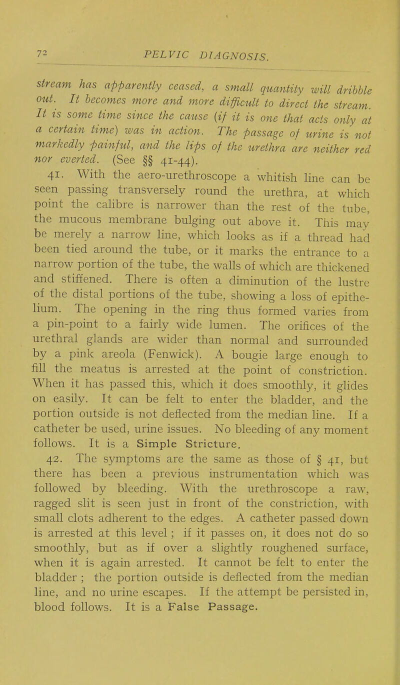stream has apparently ceased, a small quantity will dribble out. It becomes more and more difficult to direct the stream. It is some time since the cause [if it is one that acts only at a certain time) was in action. The passage of urine is not markedly painfiil, and the lips of the urethra are neither red nor everted. (See §§ 41-44). 41. With the aero-urethroscope a whitish hne can be seen passing transversely round the urethra, at which point the cahbre is narrower than the rest of the tube, the mucous membrane bulging out above it. This may be merely a narrow line, which looks as if a thread had been tied around the tube, or it marks the entrance to a narrow portion of the tube, the walls of which are thickened and stiffened. There is often a diminution of the lustre of the distal portions of the tube, showing a loss of epithe- lium. The opening in the ring thus formed varies from a pin-point to a fairly wide lumen. The orifices of the urethral glands are wider than normal and surrounded by a pink areola (Fenwick). A bougie large enough to fill the meatus is arrested at the point of constriction. When it has passed this, which it does smoothly, it glides on easily. It can be felt to enter the bladder, and the portion outside is not deflected from the median line. If a catheter be used, urine issues. No bleeding of any moment follows. It is a Simple Stricture, 42. The symptoms are the same as those of § 41, but there has been a previous instrumentation which was followed by bleeding. With the urethroscope a raw, ragged slit is seen just in front of the constriction, with small clots adherent to the edges. A catheter passed down is arrested at this level; if it passes on, it does not do so smoothly, but as if over a slightly roughened surface, when it is again arrested. It cannot be felt to enter the bladder ; the portion outside is deflected from the median line, and no urine escapes. If the attempt be persisted in, blood follows. It is a False Passage.