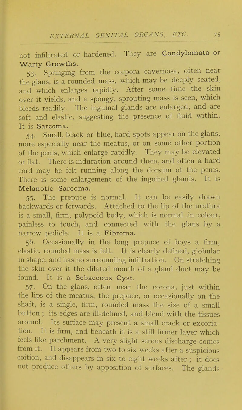 not infiltrated or hardened. They are Condylomata or Warty Growths. 53. Springing from the corpora cavernosa, often near the glans, is a rounded mass, which may be deeply seated, and which enlarges rapidly. After some time the skin over it yields, and a spongy, sprouting mass is seen, which bleeds readily. The inguinal glands are enlarged, and are soft and elastic, suggesting the presence of fluid within. It is Sarcoma. 54. Small, black or blue, hard spots appear on the glans, more especially near the meatus, or on some other portion of the penis, which enlarge rapidly. They may be elevated or flat. There is induration around them, and often a hard cord may be felt running along the dorsum of the penis. There is some enlargement of the inguinal glands. It is Melanotic Sarcoma. 55. The prepuce is normal. It can be easily drawn backwards or forwards. Attached to the lip of the urethra is a small, firm, polypoid body, which is normal in colour, painless to touch, and connected with the glans by a narrow pedicle. It is a Fibroma. 56. Occasionally in the long prepuce of boys a firm, elastic, rounded mass is felt. It is clearly defined, globular in shape, and has no surrounding infiltration. On stretching the skin over it the dflated mouth of a gland duct may be found. It is a Sebaceous Cyst. 57. On the glans, often near the corona, just within the lips of the meatus, the prepuce, or occasionally on the shaft, is a single, firm, rounded mass the size of a small button ; its edges are ill-defined, and blend with the tissues around. Its surface may present a small crack or excoria- tion. It is firm, and beneath it is a stfll firmer layer which feels like parchment. A very slight serous discharge comes from it. It appears from two to six weeks after a suspicious coition, and disappears in six to eight weeks after ; it does not produce others by apposition of surfaces. The glands