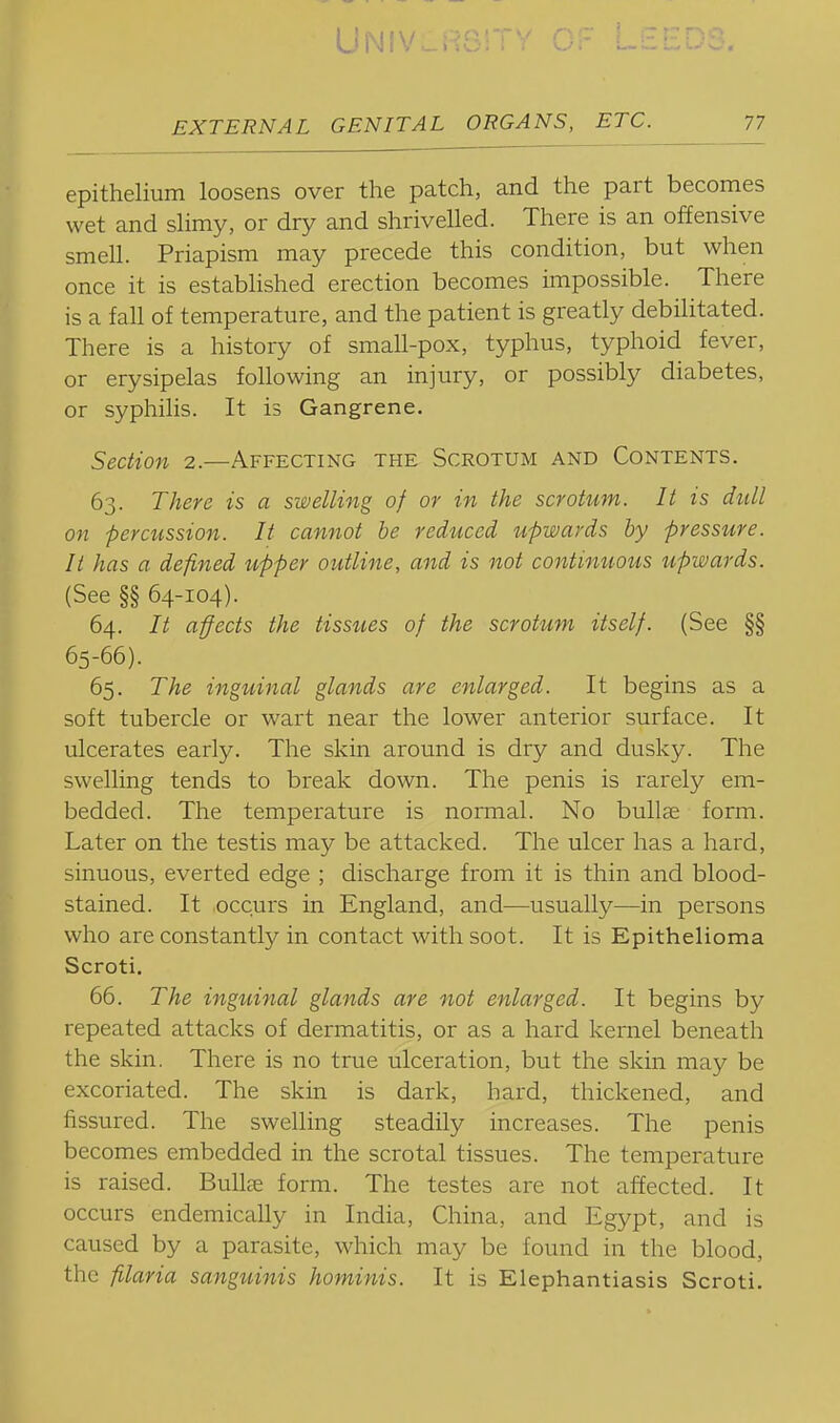 epithelium loosens over the patch, and the part becomes wet and slimy, or dry and shrivelled. There is an offensive smell. Priapism may precede this condition, but when once it is established erection becomes impossible. There is a fall of temperature, and the patient is greatly debilitated. There is a history of small-pox, typhus, typhoid fever, or erysipelas following an injury, or possibly diabetes, or syphilis. It is Gangrene. Section 2.—Affecting the Scrotum and Contents. 63. There is a swelling of or in the scrotum. It is dull on percussion. It cannot be reduced upwards by pressure. It has a defined upper outline, and is not contimtous upwards. (See §§ 64-104). 64. It affects the tissues of the scrotum itself. (See §§ 65-66). 65. The inguinal glands are enlarged. It begins as a soft tubercle or wart near the lower anterior surface. It ulcerates early. The skin around is dry and dusky. The swelling tends to break down. The penis is rarely em- bedded. The temperature is normal. No bullae form. Later on the testis may be attacked. The ulcer has a hard, sinuous, everted edge ; discharge from it is thin and blood- stained. It ,occurs in England, and—usually—in persons who are constantly in contact with soot. It is Epithelioma Scroti. 66. The inguinal glands are not enlarged. It begins by repeated attacks of dermatitis, or as a hard kernel beneath the skin. There is no true ulceration, but the skin may be excoriated. The skin is dark, hard, thickened, and fissured. The swelling steadily increases. The penis becomes embedded in the scrotal tissues. The temperature is raised. Bullee form. The testes are not affected. It occurs endemically in India, China, and Egypt, and is caused by a parasite, which may be found in the blood, the filaria sanguinis hominis. It is Elephantiasis Scroti.