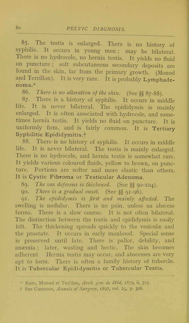 85. The testis is enlarged. There is no history of syphilis. It occurs in young men ; may be bilateral. There is no hydrocele, no hernia testis. It yields no fluid on puncture ; soft subcutaneous secondary deposits are found in the skin, far from the primary growth. (Monod and Terrillon). It is very rare. It is probably Lymphade- noma.* 86. There is no alteration of the skin. (See §§ 87-88). 87. There is a history of syphilis. It occurs in middle life. It is never bilateral. The epididymis is mainly enlarged. It is often associated with hydrocele, and some- times hernia testis. It yields no fluid on puncture. It is uniformly firm, and is fairly common. It is Tertiary Syphilitic Epididymitis.f 88. There is no history of syphilis. It occurs in middle life. It is never bilateral. The testis is mainly enlarged. There is no hydrocele, and hernia testis is somewhat rare. It yields various coloured fluids, yellow to brown, on punc- ture. Portions are softer and more elastic than others. It is Cystic Fibroma or Testicular Adenoma. 89. The vas deferens is thickened. (See §§ 90-104). 90. There is a gradual onset. (See §§ 91-96). 91. The epididymis is first and mainly affected. The swelling is nodular. There is no pain, unless an abscess forms. There is a slow course. It is not often bilateral. The distinction between the testis and epididymis is easily felt. The thickening spreads quickly to the vesiculs and the prostate. It occurs in early manhood. Special sense is preserved until late. There is' pallor, debility, and ansemia ; later, wasting and hectic. The skin becomes adherent. Hernia testis may occur, and abscesses are very apt to form. There is often a family history of tubercle. It is Tubercular Epididymitis or Tubercular Testis. =■= Rare, Monod et Terillon, A?rk. ^^cft. de M^d, 1879, ii, 325. •|- See Cu.m'Slon, Annals of Surgery, 1897, vol. 25, p. 306.