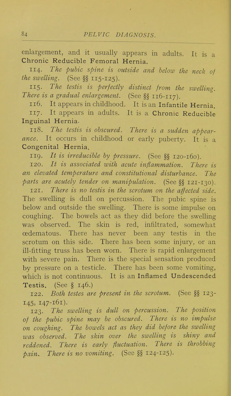 enlargement, and it usually appears in adults. It is a Chronic Reducible Femoral Hernia. 114. The pubic spine is outside and below the neck of the swelling. (See §§ 115-125). 115. The testis is perfectly distinct from the swelling. There is a gradual enlargement. (See §§ 116-117). 116. It appears in childhood. It is an Infantile Hernia. 117. It appears in adults. It is a Chronic Reducible Inguinal Hernia. 118. The testis is obscured. There is a sudden appear- ance. It occurs in childhood or early puberty. It is a Congenital Hernia. 119. It is irreducible by pressure. (See §§ 120-160). 120. It is associated with acute inflammation. There is an elevated temperature and constitutional disturbance. The parts are acutely tender on manipulation. (See §§ 121-130). 121. There is no testis in the scrotum on the affected side. The swelling is dull on percussion. The pubic spine is below and outside the swelling. There is some impulse on coughing. The bowels act as they did before the swelling was observed. The skin is red, infiltrated, somewhat oedematous. There has never been any testis in the scrotum on this side. There has been some injury, or an ill-fitting truss has been worn. There is rapid enlargement with severe pain. There is the special sensation produced by pressure on a testicle. There has been some vomiting, which is not continuous. It is an Inflamed Undescended Testis. (See § 146.) 122. Both testes are present in the scrotum. (See §§ 123- 145, 147-161). 123. The swelling is dull on percussion. The position of the pubic spine may be obscured. There is no impulse on coughing. The bowels act as they did before the swelling was observed. The skin over the swelling is shiny and reddened. There is early fluctuation. There is throbbing pain. There is no vomiting. (See §§ 124-125).