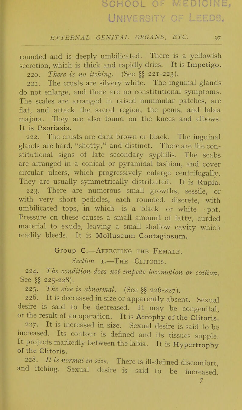 ^dchcol of medicine, UNlVEROiTY OF LEEDS. EXTERNAL GENITAL ORGANS, ETC. 97 rounded and is deeply umbilicated. There is a yellowish secretion, which is thick and rapidly dries. It is Impetigo. 220. There is no itching. (See §§ 221-223). 221. The crusts are silvery white. The inguinal glands do not enlarge, and there are no constitutional symptoms. The scales are arranged in raised nummular patches, are flat, and attack the sacral region, the penis, and labia majora. They are also found on the knees and elbows. It is Psoriasis. 222. The crusts are dark brown or black. The inguinal glands are hard, shotty, and distinct. There are the con- stitutional signs of late secondary syphilis. The scabs are arranged in a conical or pyramidal fashion, and cover circular ulcers, which progressively enlarge centrifugally. They are usually symmetrically distributed. It is Rupia. 223. There are numerous small growths, sessile, or with very short pedicles, each rounded, discrete, with umbilicated tops, in which is a black or white ■ pot. Pressure on these causes a small amount of fatty, curded material to exude, leaving a small shallow cavity which readily bleeds. It is MoUuscum Contagiosum. Group C.—Affecting the Female. Section i.—The Clitoris. 224. The condition does not impede locomotion or coition. See §§ 225-228). 225. The size is abnormal. (See §§ 226-227). 226. It is decreased in size or apparently absent. Sexual desire is said to be decreased. It may be congenital, or the result of an operation. It is Atrophy of the Clitoris. 227. It is increased in size. Sexual desire is said to be increased. Its contour is defined and its tissues supple. It projects markedly between the labia. It is Hypertrophy of the Clitoris. 228. It is normal in size. There is ill-defined discomfort, and itching. Sexual desire is said to be increased! 7