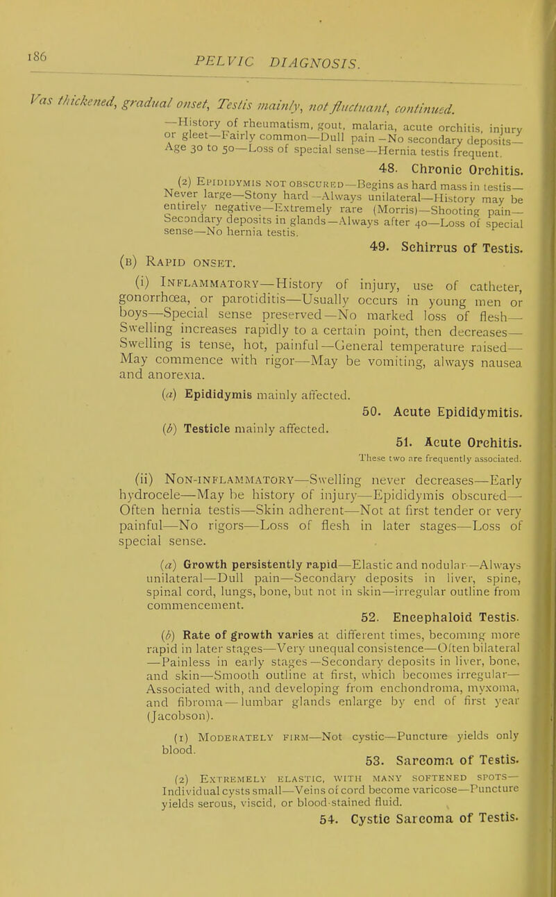 Vas thickened, gradual onset, Testis mainly, not fluctuant, continued. —History of rheumatism, gout, malaria, acute orchitis, injury or gleet-Fairly common—Dull pain -No secondary deposits- Age 30 to 50—Loss of special sense—Hernia testis frequent. 48. Chronic Orchitis. (2) EiMDiDYMis NOT oBscuRKD—Begins as hard mass in testis— Never large—Stony hard -Always unilateral—History may be entirely negative—Extremely rare (Morris)—Shootin pain- Secondary deposits in glands-Always after 40—Loss of special sense—No hernia testis. 49. Sehirrus of Testis. (b) Rapid onset. (1) Inflammatory—History of injury, use of catheter, gonorrhoea, or parotiditis—Usually occurs in young men or boys—Special sense preserved—No marked loss of flesh- Swelling increases rapidly to a certain point, then decreases- Swelling is tense, hot, painful—General temperature raised— May commence with rigor—May be vomiting, always nausea and anore.xia. (rt) Epididymis mainly affected. 50. Acute Epididymitis. {b) Testicle mainly affected. 51. Acute Orchitis. The.'se two are frequently associated. (ii) Non-inflammatory—SweHing never decreases—Early hydrocele—May be history of injury—Epididymis obscured—• Often hernia testis—Skin adherent—Not at first tender or very painful—No rigors—Loss of flesh in later stages—Loss of special sense. {a) Growth persistently rapid—Elastic and nodular—Always unilateral—Dull pain—Secondary deposits in liver, spine, spinal cord, lungs, bone, but not in skin—inegular outline from commencement. 52. Eneephaloid Testis. {b) Rate of growth varies at different times, becomnii,^ more rapid in later stages—Very unequal consistence—Often bilateral — Painless in early stages—Secondary deposits in liver, bone, and skin—Smooth outline at first, which becomes irregular— Associated with, and developing from enchondroma, myxoma, and fibroma—lumbar glands enlarge by end of first year (Jacobson). (1) MoDEUATELY FIRM—Not cystic—Puncture yields only blood. 53. Sarcoma of Testis. (2) Extremely elastic, with many softened spots— Individual cysts small—Veins of cord become varicose—Puncture yields serous, viscid, or blood stained fluid. 54. Cystie Sarcoma of Testis.