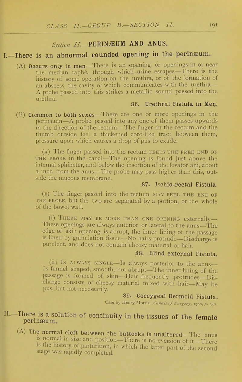 Seciion //.-PERINEUM AND ANUS. I. —There is an abnormal rounded opening- in the perinseum. (A) Occurs only in men—There is an opening or openings in or neai tlie median raphe, through which urine escapes—There is the history of some operation on the urethra, or of the formation of an abscess, the cavity of which communicates with the urethra— A probe passed into this strikes a metalh'c sound passed into the urethra. 86. Urethral Fistula in Men. (B) Common to both sexes—There are one or more openings m the perinaeum—A probe passed into any one of them passes upwards m the direction of the rectum—The finger in the rectum and the thumb outside feel a thickened cord-like tract between them, pressure upon which causes a drop of pus to exude. (a) The finger passed into the rectum feels the free end of THE PROBE in the canal—The opening is found just above the internal sphincter, and below the insertion of the levator ani, about I inch from the anus—The probe may pass higher than this, out- side the mucous membrane. 87. Ischio-reetal Fistula. (b) The finger passed into the rectum jiav feel the end of the probe, but the two are separated by a portion, or the whole of the bowel wall. (i) There mw be more than one opening externally— These openings are always anterior or lateral to the anus—The edge of skin opening is abrupt, the inner lining of the passage is lined by granulation tissue—No hairs protrude—Discharge is purulent, and does not contain cheesy material or hair. 88. Blind external Fistula. (ii) Is ALWAYS SINGLE—Is always posterior to the anus Is funnel shaped, smooth, not abrupt—The inner lining of the passage is formed of skin—Hair frequently protrudes—Dis- charge consists of cheesy material mixed with hair—May be pus,.but not necessarily. 89. Coeeygeal Dermoid Fistula. Cise by Henry Morris, Amials 0/ Nursery, 1500,/. 342. II. -There is a solution of continuity in the tissues of the female perinseum. (A) The normal cleft between the buttocks is unaltered—The anus IS normal m size and position—There is no eversion of it—There IS the history of parturition, in which the latter part of the second stage was rapidly completed.
