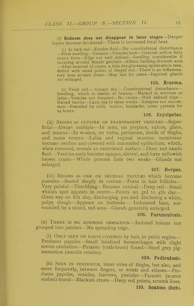 (d) Redness does not disappear in later stages—Deeper layers become thickened—There is increased local heat. (1) Is dark red—Exudes fluid—No constitutional disturbance —Firm swelling—Tension—Vesicles form—Greyish yellow fatty crusts form—Edge not well defined—Swelling considerable if occuring around female genitals—Affects bathing-drawers area —After removal of crusts, a thin dry glistening epidermis is seen, dotted with small points of deeper red—There is an inflamma- tory area around crusts—May last for years—Inguinal glands not enlarged. 105. Eczema. (2) Vivid red —Always dry — Constitutional disturbance— Swelling, which is elastic or brawny—Marked in scrotum or labia—Vesicles not frequent—No crusts—Well defined edge— Raised border—Lasts one to three weeks—Relapses not uncom- mon—Preceded by chill, malaise, headache, some pyrexia for 24 hours. 106. Erysipelas. (ii) Begins as cluster of transparent vesicles—Super- ficial—Always multiple—In men, on prepuce, sulcus, glans, and meatus—-In women, on vulva, perinceum, inside of thighs, and mons veneris—-Labia and vaginal mucous membrane become swollen and covered with macerated epithelium, which, when removed, reveals an excoriated surface—Does not exude fluid—Vesicles early become opaque, shrivel, and form yellowish brown crusts—Whole process lasts two weeks—-Glands not enlarged. 107. Herpes. (iii) Begins as one or several papules which become pustules—Seated deeply in corium—Form in hair foUicles— Very painful—Throbbing—Become conical—Deep red—Small whitish spot appears in centre—Points on 3rd to 4th day— Gives way on 8th day, discharging pus and disclosing a white, pulpy slough—Appears on buttocks — Indurated base, sur- rounded by a raised, red area—Glands generally enlarged. 108. Fupuneulosis. (b) There is no burning sensation—Isolated lesions not grouped into patches—No spreading edge. (i) Only seen on parts covered by hair, in pubic region— Produces papules—Small localized haemorrhages with slight serous exudation—Parasite (crab-louse) found—Steel grey pig- mentation (macula cerulea). 109. Pediculosis. (ii) Seen in perin/eum, inner sides of thighs, but also, and more frequently, between fingers, or wrists and elbows—Pro- duces papules, vesicles, burrows, pustules—Parasite (acarus scabsei) found—Blackish crusts—Deep red points, scratch lines. 110. Scabies (Itch).