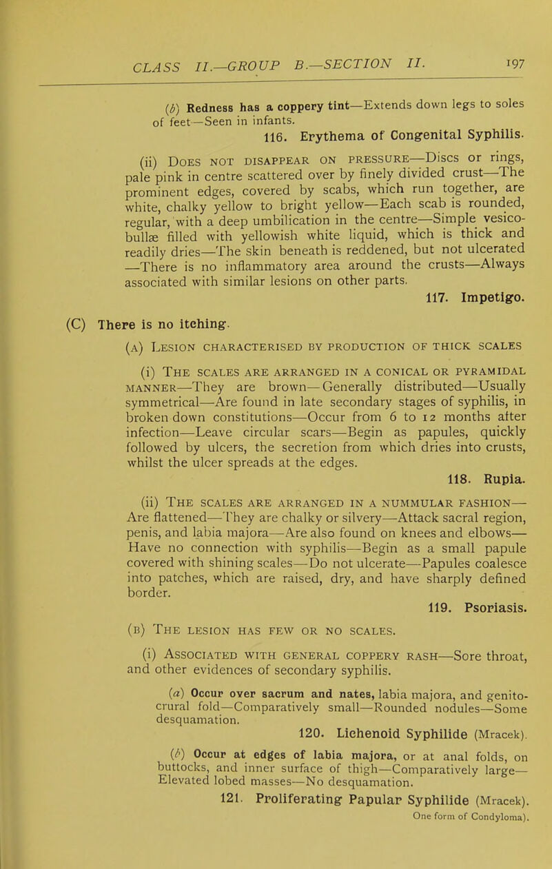 (d) Redness has a coppery tint—Extends down legs to soles of feet—Seen in infants. 116. Erythema of Cong-enital Syphilis. (ii) Does not disappear on pressure—Discs or rings, pale pink in centre scattered over by finely divided crust—The prominent edges, covered by scabs, which run together, are white, chalky yellow to bright yellow—Each scab is rounded, regular, with a deep umbilication in the centre—Simple vesico- bulte filled with yellowish white liquid, which is thick and readily dries—The skin beneath is reddened, but not ulcerated —There is no inflammatory area around the crusts—Always associated with similar lesions on other parts, 117. Impetigo. (C) There is no itching. (a) Lesion characterised by production of thick scales (i) The scales are arranged in a conical or pyramidal manner—They are brown—Generally distributed—Usually symmetrical—Are found in late secondary stages of syphilis, in broken down constitutions—Occur from 6 to 12 months alter infection—Leave circular scars—Begin as papules, quickly followed by ulcers, the secretion from which dries into crusts, whilst the ulcer spreads at the edges. 118. Rupia. (ii) The scales are arranged in a nummular fashion— Are flattened—They are chalky or silvery—Attack sacral region, penis, and labia majora—Are also found on knees and elbows— Have no connection with syphilis—-Begin as a small papule covered with shining scales—Do not ulcerate—Papules coalesce into patches, which are raised, dry, and have sharply defined border. 119. Psoriasis. (b) The lesion has few or no scales. (i) Associated with general coppery rash—Sore throat, and other evidences of secondary syphilis. (a) Occur oYer sacrum and nates, labia majora, and genito- crural fold—Comparatively small—Rounded nodules—Some desquamation. 120. Lichenoid Syphilids (Mracek). (/■) Occur at edges of labia majora, or at anal folds, on buttocks, and inner surface of thigh—Comparatively large- Elevated lobed masses—No desquamation. 121. Proliferating Papular Syphilids (Mracek). One form of Condyloma).