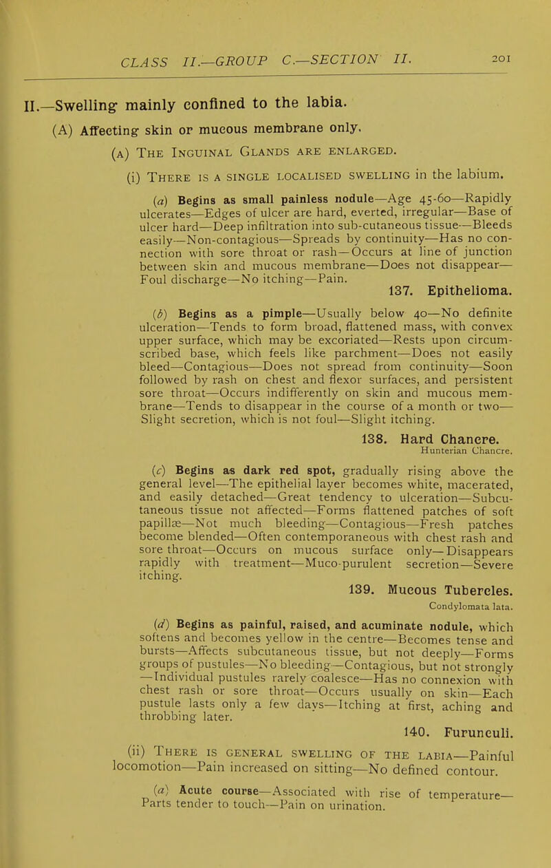 —Swelling- mainly confined to the labia. (A) Affecting skin or mucous membrane only. (a) The Inguinal Glands are enlarged. (i) There is a single localised swelling in the labium. («) Begins as small painless nodule—Age 45-60—Rapidly ulcerates—Edges of ulcer are hard, everted, irregular—Base of ulcer hard—Deep infiltration into sub-cutaneous tissue—Bleeds easily—Non-contagious—Spreads by continuity—Has no con- nection with sore throat or rash—Occurs at line of junction between skin and mucous membrane—Does not disappear— Foul discharge—No itching—Pain. 137. Epithelioma. (6) Begins as a pimple—Usually below 40—No definite ulceration—Tends to form broad, flattened mass, with convex upper surface, which may be excoriated—Rests upon circum- scribed base, which feels like parchment—Does not easily bleed—Contagious—Does not spread from continuity—Soon followed by rash on chest and flexor surfaces, and persistent sore throat—Occurs indifferently on skin and mucous mem- brane—Tends to disappear in the course of a month or two— Slight secretion, which is not foul—Slight itching. 138. Hard Chancre. Hunterian Chancre, (c) Begins as dark red spot, gradually rising above the general level—The epithelial layer becomes white, macerated, and easily detached—Great tendency to ulceration—Subcu- taneous tissue not affected—Forms flattened patches of soft papillte—Not much bleeding—Contagious—Fresh patches become blended—Often contemporaneous with chest rash and sore throat—Occurs on mucous surface only—Disappears rapidly with treatment—Mucopurulent secretion—Severe itching. 139. Mucous Tubercles. Condylomata lata. (i/) Begins as painful, raised, and acuminate nodule, which softens and becomes yellow in the centre—Becomes tense and bursts—Affects subcutaneous tissue, but not deeply—Forms groups of pustules—No bleeding—Contagious, but not strongly — Individual pustules rarely coalesce—Has no connexion with chest rash or sore throat—Occurs usually on skin—Each pustule lasts only a few days—Itching at first, aching and throbbing later. 140. Furunculi. (ii) There is general swelling of the labia—Painful locomotion—Pain increased on sitting—No defined contour. (a) Acute course—Associated with rise of temperature- Parts tender to touch—Pain on urination.