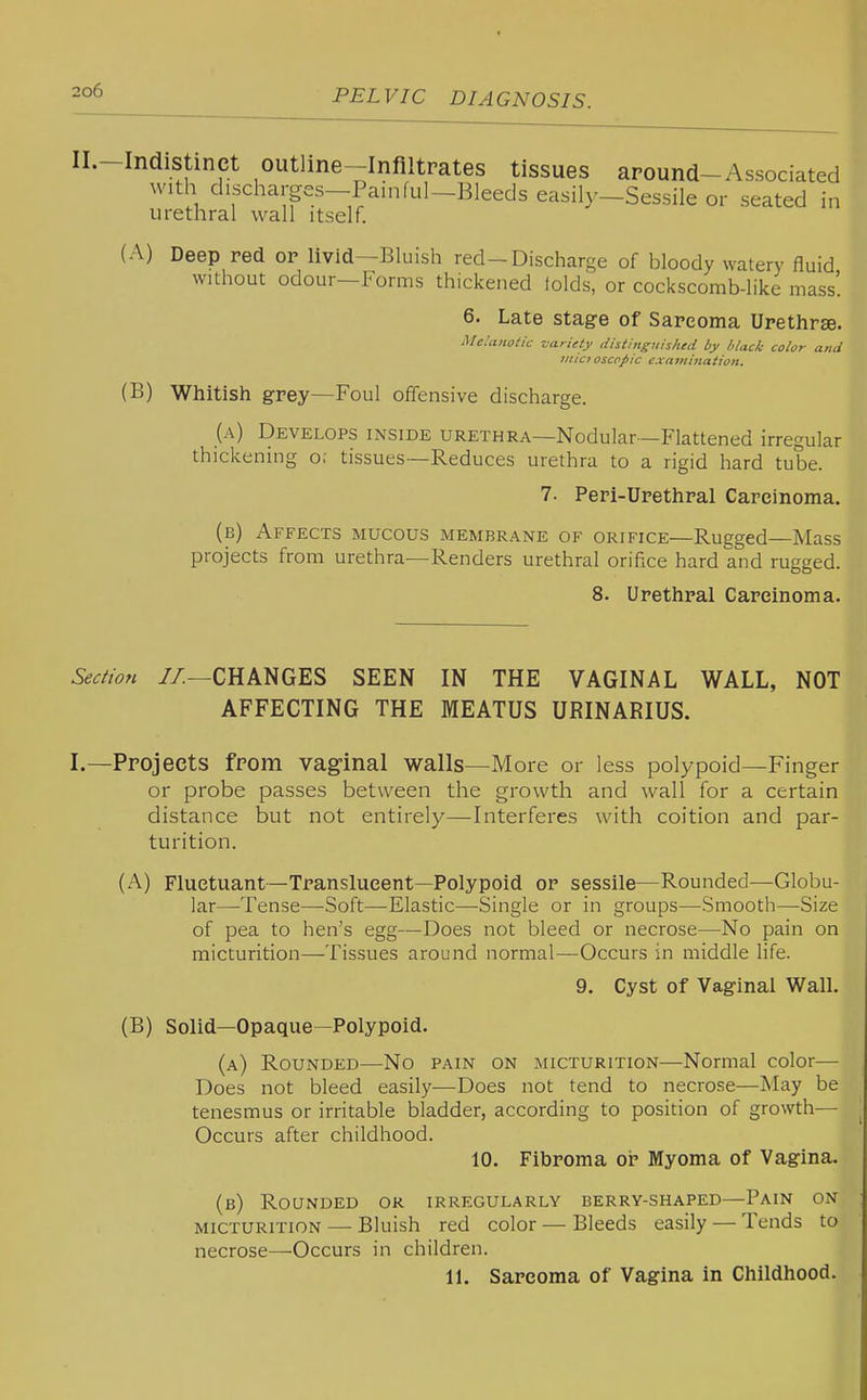 Il.-Indistinct outline-Infiltrates tissues around-Associated with dischai-ges-Painful-Bleeds easily-Sessile or seated in urethral wall itself. (A) Deep red or livid—Bluish red-Discharge of bloody watery fluid without odour—Forms thickened lolds, or cockscomb-like mass'. 6. Late stage of Sarcoma Urethrse. Melanotic variety distinguished by lilack color and tiiic? oscofiic examination. (B) Whitish grey—Foul offensive discharge. (a) Develops inside urethra—Nodular—Flattened irregular thickening o; tissues—Reduces urethra to a rigid hard tube. 7. Peri-Urethral Carcinoma. (b) Affects mucous membrane of orifice—Rugged—Mass projects from urethra—Renders urethral orifxce hard and rugged. 8. Urethral Carcinoma. Sectio7i //.—CHANGES SEEN IN THE VAGINAL WALL, NOT AFFECTING THE MEATUS URINARIUS. I.—Projects from vaginal walls—More or less polypoid—Finger or probe passes between the growth and wall for a certain distance but not entirely—Interferes with coition and par- turition. Fluctuant—Translucent—Polypoid or sessile—Rounded—Globu- lar—Tense—Soft—Elastic—Single or in groups—Smooth—Size of pea to hen's egg—Does not bleed or necrose—No pain on micturition—Tissues around normal—Occurs in middle life. 9. Cyst of Vaginal Wall. (B) Solid—Opaque—Polypoid. (a) Rounded—No pain on micturition—-Normal color— Does not bleed easily—Does not tend to necrose—May be tenesmus or irritable bladder, according to position of growth— Occurs after childhood. 10. Fibroma oi? Myoma of Vagina. (b) Rounded or irregularly berry-shaped—Pain on micturition — Bluish red color — Bleeds easily — Tends to necrose—Occurs in children. 11. Sarcoma of Vagina in Childhood.