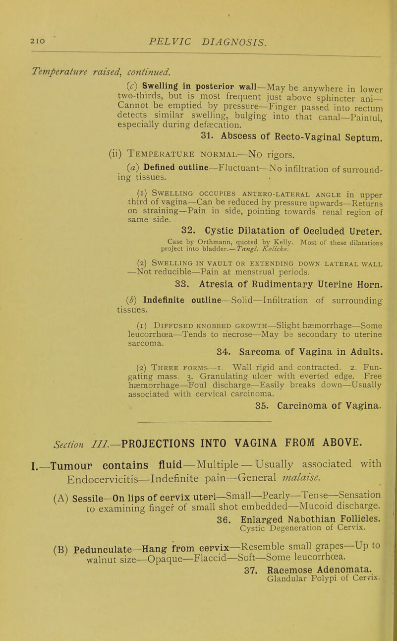 Tetfiperaiure raised, continued. (0 Swelling in posterior wall—May be anywhere in lower two-thirds, but is most frequent just above sphincter ani— Cannot be emptied by pressure—Finger passed into rectum detects similar swelling, bulging into that canal—Painlul especially during defecation. ' 31. Abscess of Reeto-Vaginal Septum, (ii) Temperature normal—No rigors. Defined outline—Fluctuant—No infiltration of surround- ing tissues. (1) Swelling occupies antero-lateral angle in upper third of vagina—Can be reduced by pressure upwards—Returns on straining—Pain in side, pointing towards renal region of same side. 32. Cystie Dilatation of Occluded Upeter. Case by Orthmann, quoted by Kelly. Most of these dilatations project into bladder.— Tangl. Kolicko. (2) Swelling in vault or extending down lateral wall —Not reducible—Pain at menstrual periods. 33. Atresia of Rudimentary Uterine Horn. {b) Indefinite outline—Solid—Infiltration of surrounding tissues. (1) Diffused knobbed growth—Slight haemorrhage—Some leucorrhoea—Tends to necrose—May ba secondary to uterine sarcoma. 34. Sarcoma of Vagina in Adults. (2) Three forms—i. Wall rigid and contracted. 2. Fun- gating mass. 3. Granulating ulcer with everted edge. Free haemorrhage—Foul discharge—Easily breaks down—Usually associated with cervical carcinoma. 35. Carcinoma of Vagina. Section ///.—PROJECTIONS INTO VAGINA FROM ABOVE. I.—Tumour contains fluid—Multiple — Usually as.sociated with Endocervicitis—Indefinite pain—General malaise. (A) Sessile—On lips of cervix uteri—Small—Pearly—Tense—Sensation to examining finger of small shot embedded—Mucoid discharge. 36. Enlarged Nabothian Follicles. Cystic Degeneration of Cervix. (B) Pedunculate—Hang from cervix—Resemble small grapes—Up to walnut size—Opaque—Flaccid—Soft—Some leucorrhoea. 37. Racemose Adenomata. Glandular Polypi of Cervix.