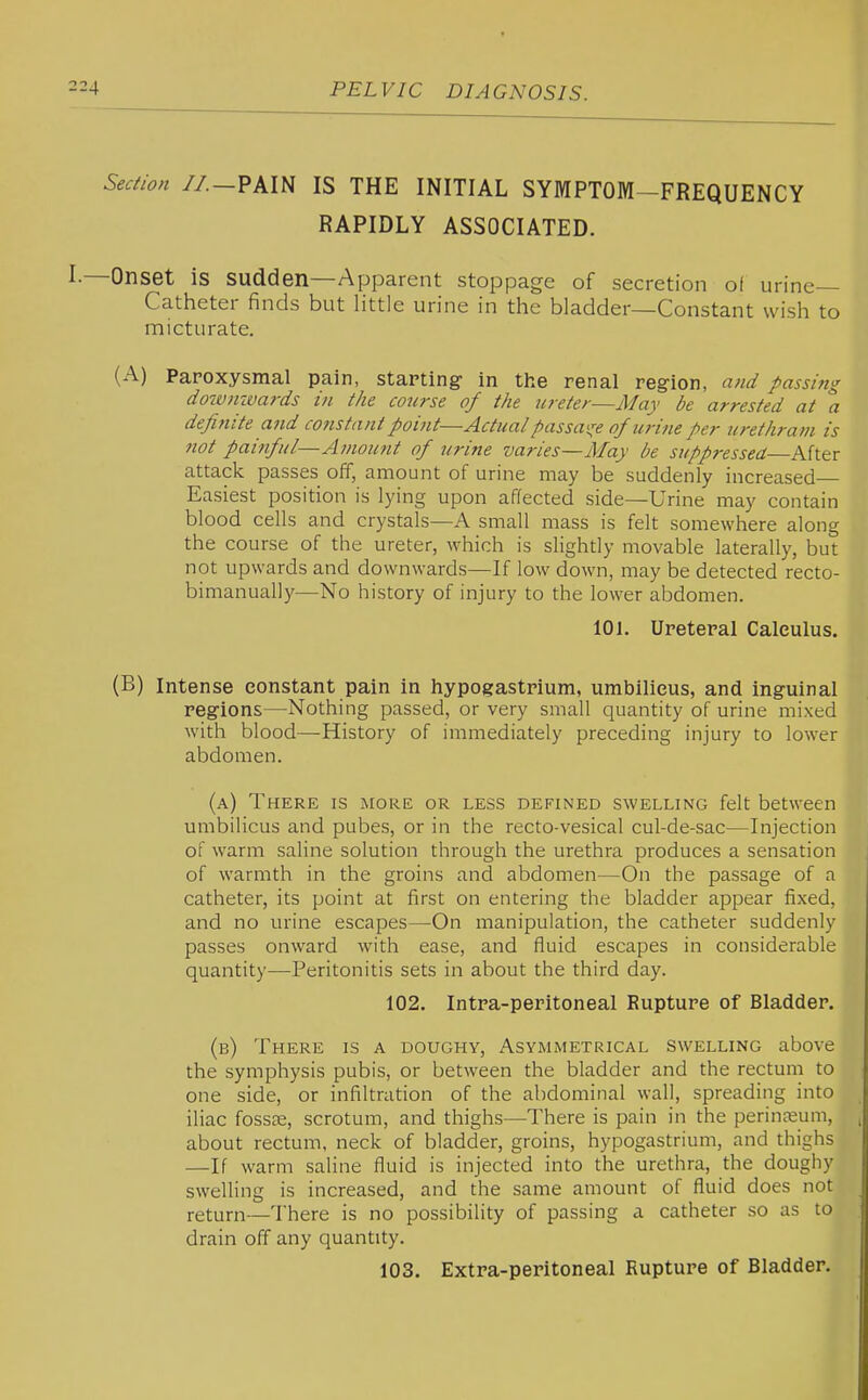 Section //.—PAIN IS THE INITIAL SYMPTOM^FREQUENCY RAPIDLY ASSOCIATED. —Onset is sudden—Apparent stoppage of secretion of urine- Catheter finds but little urine in the bladder—Constant wish to micturate. (A) Paroxysmal pain, starting in the renal region, a7id passing dotvmvards in the course of the ureter—May be arrested at a definite and co7istant point—Actual passai^^e of urine per urethram is not painful—Amou7it of urine varies—May be suppressed—After attack passes off, amount of urine may be suddenly increased Easiest position is lying upon affected side—Urine may contain blood cells and crystals—A small mass is felt somewhere along the course of the ureter, which is slightly movable laterally, but not upwards and downwards—If low down, may be detected recto- bimanually—No history of injury to the lower abdomen. 101. Ureteral Calculus. (B) Intense constant pain in hypogastrium, umbilicus, and inguinal regions—Nothing passed, or very small quantity of urine mixed with blood—History of immediately preceding injury to lower abdomen. (a) There is more or less defined swelling felt between umbilicus and pubes, or in the recto-vesical cul-de-sac—Injection of warm saline solution through the urethra produces a sensation of warmth in the groins and abdomen—On the passage of a catheter, its point at first on entering the bladder appear fixed, and no urine escapes—On manipulation, the catheter suddenly passes onward with ease, and fluid escapes in considerable quantity^—Peritonitis sets in about the third day. 102. Intra-peritoneal Rupture of Bladder. (b) There is a doughy, Asymmetrical swelling above the symphysis pubis, or between the bladder and the rectum to one side, or infiltradon of the abdominal wall, spreading into iliac fossae, scrotum, and thighs—There is pain in the perinjeum, about rectum, neck of bladder, groins, hypogastrium, and thighs —If warm saline fluid is injected into the urethra, the doughy swelling is increased, and the same amount of fluid does not return—There is no possibility of passing a catheter so as to drain off any quantity. 103. Extra-peritoneal Rupture of Bladder.