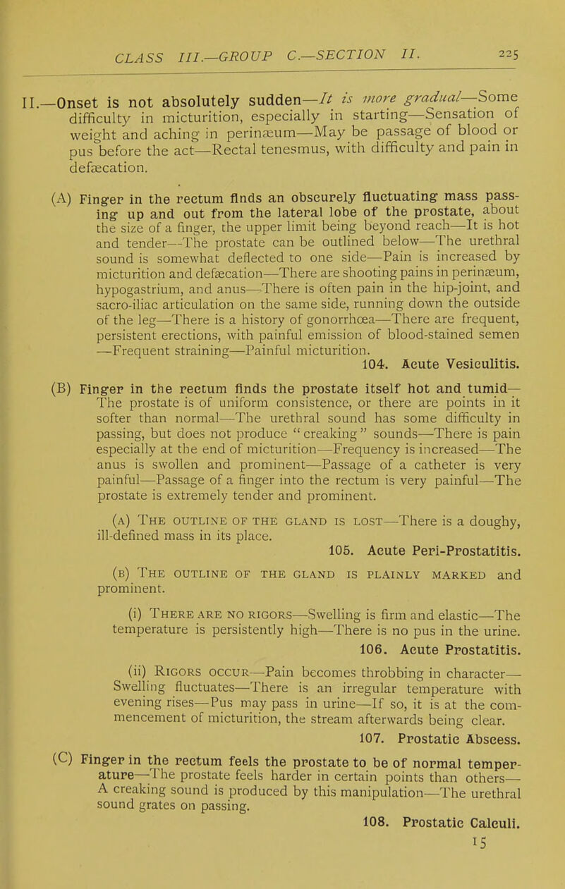 —Onset is not absolutely sudden—/^ is more gradual—Some difficulty in micturition, especially in starting—Sensation of weight and aching in perineeum—xMay be passage of blood or pus before the act—Rectal tenesmus, with difficulty and pain in deftecation. (A) Finger in the rectum finds an obscurely fluetuating- mass pass- ing up and out from the lateral lobe of the prostate, about the size of a finger, the upper limit being beyond reach—It is hot and tender—The prostate can be outlined below—The urethral sound is somewhat deflected to one side—Pain is increased by micturition and defcecation—There are shooting pains in perinseum, hypogastrium, and anus—There is often pain in the hip-joint, and sacro-iliac articulation on the same side, running down the outside of the leg—There is a history of gonorrhoea—There are frequent, persistent erections, with painful emission of blood-stained semen —Frequent straining—Painful micturition. 104. Acute Vesiculitis. (B) Finger in the rectum finds the prostate itself hot and tumid— The prostate is of uniform consistence, or there are points in it softer than normal—The urethral sound has some difficulty in passing, but does not produce creaking sounds—There is pain especially at the end of micturition—Frequency is increased—-The anus is swollen and prominent—Passage of a catheter is very painful—Passage of a finger into the rectum is very painful—The prostate is extremely tender and prominent. (a) The outline of the gland is lost—There is a doughy, ill-defined mass in its place. 105. Acute Peri-Prostatitis. (b) The outline of the gland is plainly marked and prominent. (i) There are no rigors—Swelling is firm and elastic—The temperature is persistently high—There is no pus in the urine. 106. Acute Prostatitis. (ii) Rigors occur—Pain becomes throbbing in character- Swelling fluctuates—There is an irregular temperature with evening rises—Pus may pass in urine—If so, it is at the com- mencement of micturition, the stream afterwards being clear. 107. Prostatic Abscess. (C) Finger in the rectum feels the prostate to be of normal temper- ature—The prostate feels harder in certain points than others— A creaking sound is produced by this manipulation—The urethral sound grates on passing. 108. Prostatic Calculi. IS