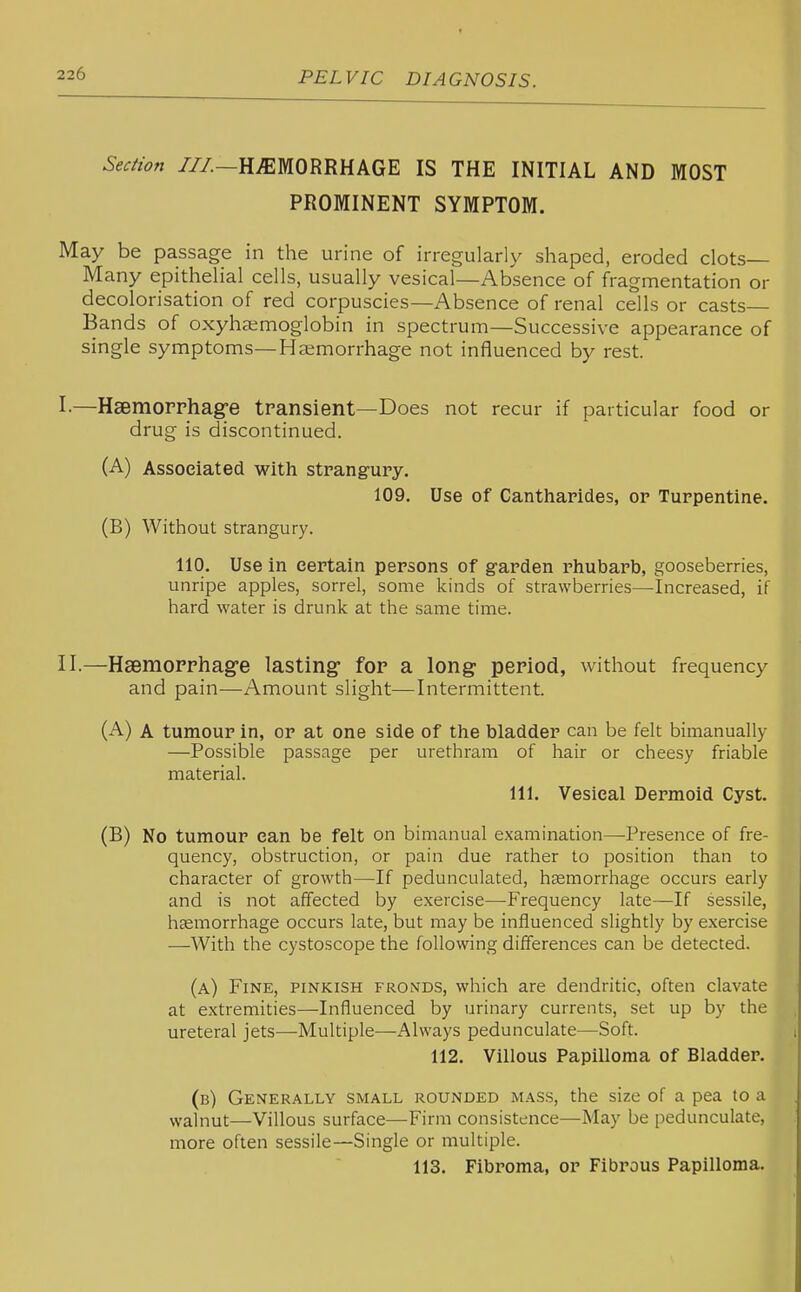 Section ///.—HEMORRHAGE IS THE INITIAL AND MOST PROMINENT SYMPTOM. May be passage in the urine of irregularly shaped, eroded clots- Many epithelial cells, usually vesical—Absence of fragmentation or decolorisation of red corpuscles—Absence of renal cells or casts Bands of oxyha;moglobin in spectrum—Successive appearance of single symptoms—Haemorrhage not influenced by rest. I. —Hsemorrhag^e transient—Does not recur if particular food or drug is discontinued. (A) Associated with strangury. 109. Use of Cantharides, or Turpentine. (B) Without strangury. 110. Use in certain persons of garden rhubarb, gooseberries, unripe apples, sorrel, some kinds of strawberries—Increased, if hard water is drunk at the same time. II. —Hsemopphag'e lasting- for a long period, without frequency and pain—Amount slight—Intermittent. (A) A tumour in, or at one side of the bladder can be felt bimanually —Possible passage per urethram of hair or cheesy friable material. 111. Vesical Dermoid Cyst. (B) No tumour can be felt on bimanual examination—-Presence of fre- quency, obstruction, or pain due rather to position than to character of growth—If pedunculated, heemorrhage occurs early and is not affected by exercise—-Frequency late—If sessile, heemorrhage occurs late, but may be influenced slightly by exercise •—With the cystoscope the following differences can be detected. (a) Fine, pinkish fronds, which are dendritic, often clavate at extremities—Influenced by urinary currents, set up by the ureteral jets—Multiple—Always pedunculate—Soft. 112. Villous Papilloma of Bladder. (b) Generally small rounded mass, the size of a pea to a walnut—Villous surface—Firm consistence—May be pedunculate, more often sessile—Single or multiple. 113. Fibroma, or Fibrous Papilloma.