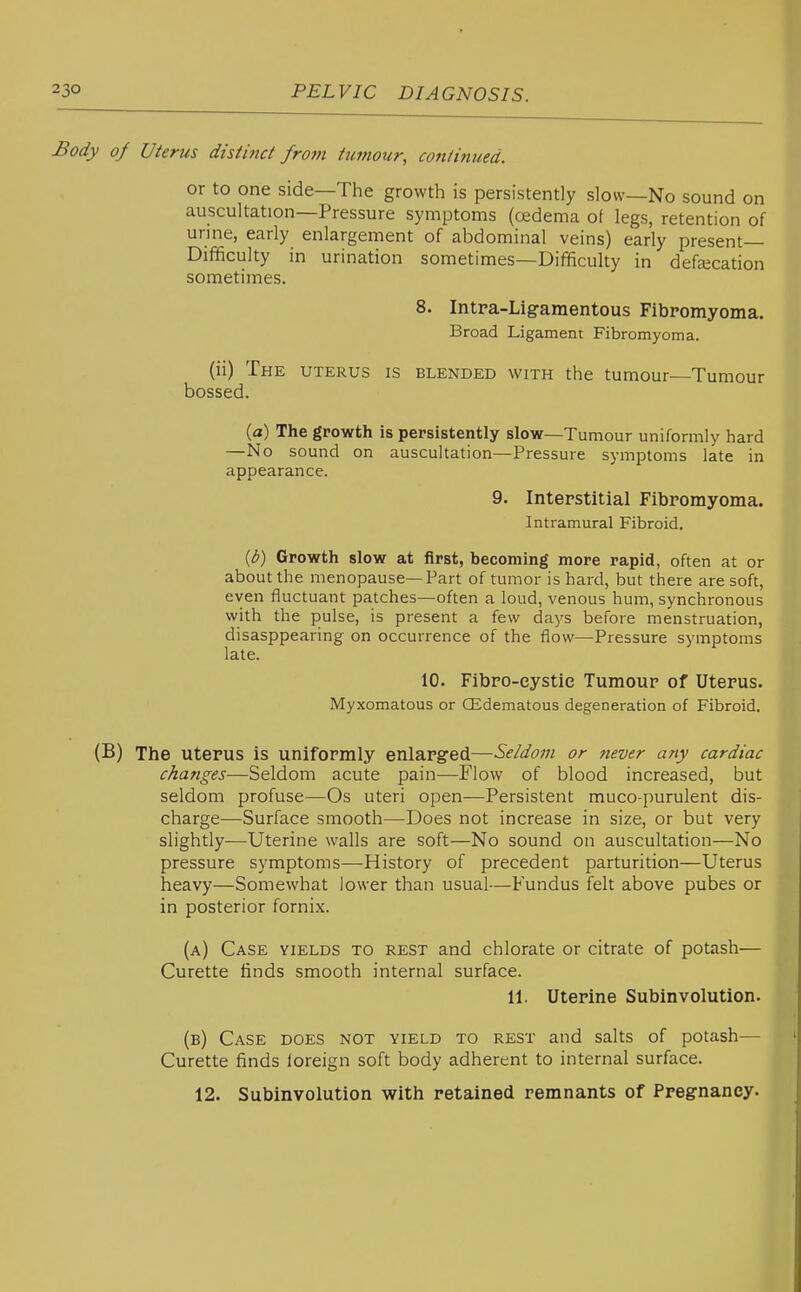 Body oj Uterus distinct frotn tumour, continued. or to one side—The growth is persistently slow—No sound on auscultation—Pressure symptoms (oedema of legs, retention of urine, early enlargement of abdominal veins) early present- Difficulty in urination sometimes—Difficulty in defalcation sometimes. 8. Intra-Ligamentous Fibromyoma. Broad Ligamen: Fibromyoma. (ii) The uterus is blended with the tumour—Tumour bossed. {a) The growth is persistently slow—Tumour uniformly hard —No sound on auscultation—Pressure symptoms late in appearance. 9. Interstitial Fibromyoma. Intramural Fibroid. {b) Growth slow at first, becoming more rapid, often at or about the menopause—Part of tumor is hard, but there are soft, even fluctuant patches—often a loud, venous hum, synchronous with the pulse, is present a few days before menstruation, disasppearing on occurrence of the flow—Pressure symptoms late. 10. Fibro-eystie Tumour of Uterus. Myxomatous or (Edematous degeneration of Fibroid. (B) The uterus is uniformly enlarged—Seldom or never any cardiac changes—Seldom acute pain—Flow of blood increased, but seldom profuse—Os uteri open—Persistent muco-purulent dis- charge—Surface smooth—^Does not increase in size, or but very slightly—Uterine walls are soft—No sound on auscultation—No pressure symptoms—History of precedent parturition—Uterus heavy—Somewhat lower than usual—Fundus felt above pubes or in posterior fornix. (a) Case yields to rest and chlorate or citrate of potash— Curette finds smooth internal surface. 11. Uterine Subinvolution. (b) Case does not yield to rest and salts of potash— Curette finds foreign soft body adherent to internal surface.