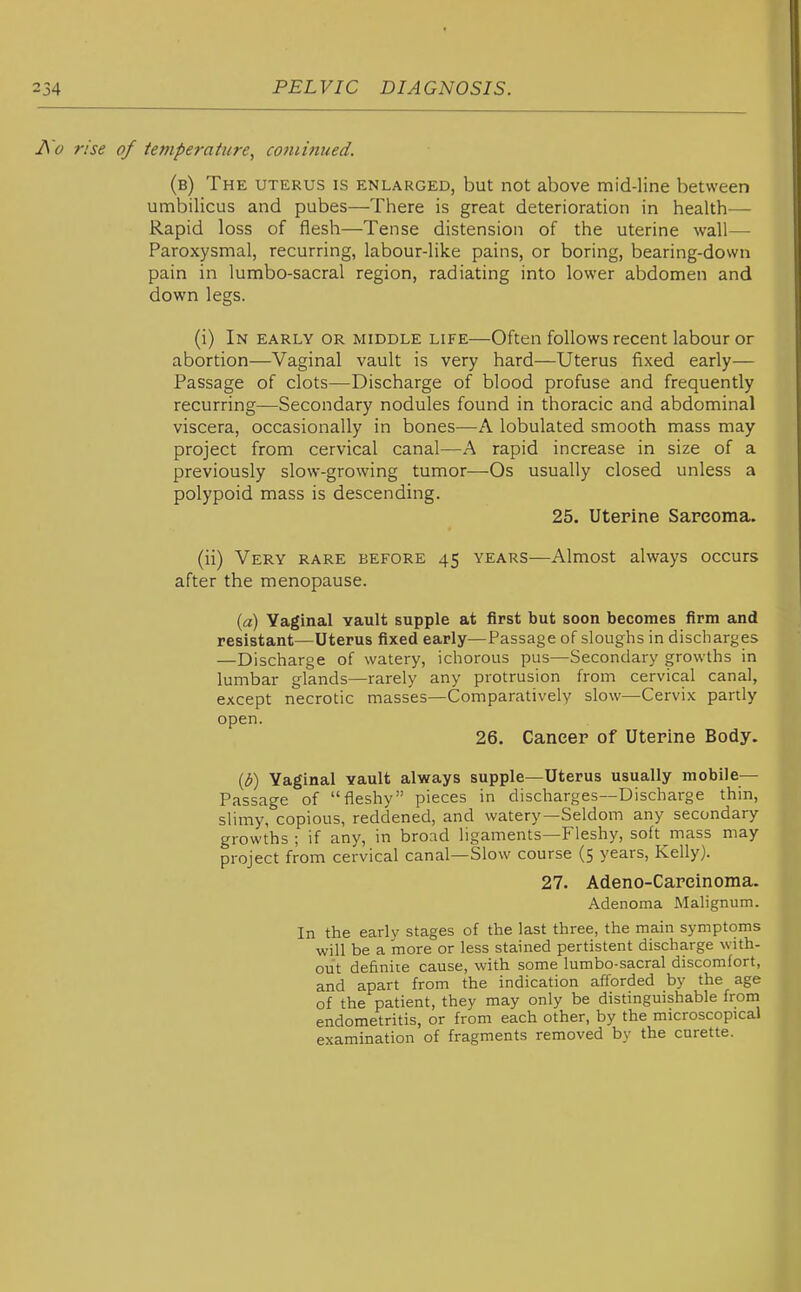 J\'o rise of temperature, coniinued. (b) The uterus is enlarged, but not above mid-line between umbilicus and pubes—There is great deterioration in health— Rapid loss of flesh—Tense distension of the uterine wall— Paroxysmal, recurring, labour-like pains, or boring, bearing-down pain in lumbo-sacral region, radiating into lower abdomen and down legs. (i) In early or middle life—Often follows recent labour or abortion—Vaginal vault is very hard—Uterus fixed early— Passage of clots—Discharge of blood profuse and frequently recurring—Secondary nodules found in thoracic and abdominal viscera, occasionally in bones—A lobulated smooth mass may project from cervical canal—A rapid increase in size of a previously slow-growing tumor—Os usually closed unless a polypoid mass is descending. 25. Uterine Sareoma. (ii) Very rare before 45 years—Almost always occurs after the menopause. {a) Vaginal vault supple at first but soon becomes firm and resistant—Uterus fixed early—Passage of sloughs in discharges —Discharge of watery, ichorous pus—Secondary growths in lumbar glands—rarely any protrusion from cervical canal, except necrotic masses—Comparatively slow—Cervix partly open. 26. Cancer of Uterine Body. {b) Vaginal vault always supple—Uterus usually mobile- Passage of fleshy pieces in discharges—Discharge thin, slimy, copious, reddened, and watery—Seldom any secondary growths ; if any, in broad ligaments—Fleshy, soft mass may project from cervical canal—Slow course (5 years, Kelly). 27. Adeno-Careinoma. Adenoma Malignum. In tlie earlv stages of tiie last three, tiie main symptoms will be a more or less stained pertistent discharge with- out definite cause, with some lumbo-sacral discomfort, and apart from the indication afforded by the age of the patient, they may only be distinguishable from endometritis, or from each other, by the microscopical examination of fragments removed by the curette.