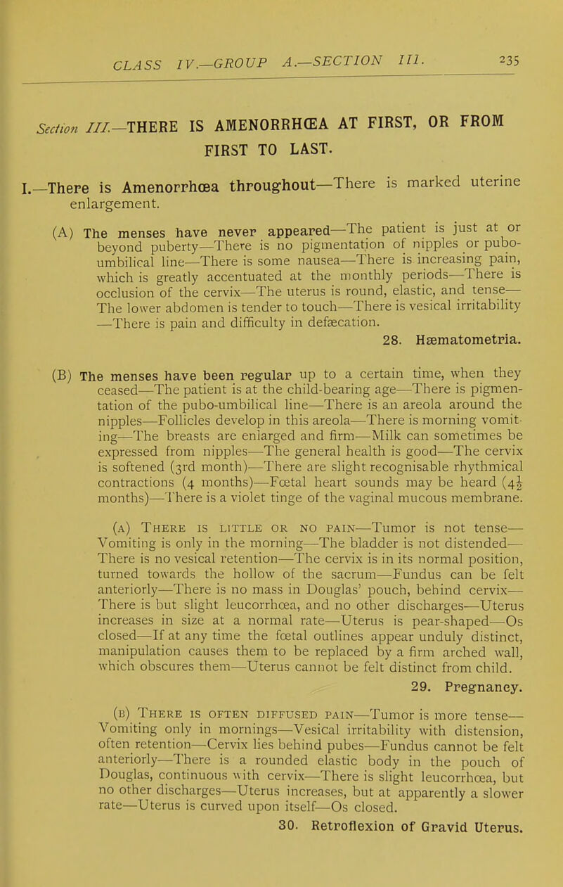 Se,f,m ///-THERE IS AMENORRHffiA AT FIRST, OR FROM FIRST TO LAST. I.—There is Amenorrhcea throughout—There is marked uterine enlargement. (A) The menses have never appeared—The patient is just at or beyond puberty—There is no pigmentation of nipples or pubo- umbilical line—There is some nausea—There is increasing pain, which is greatly accentuated at the monthly periods—There is occlusion of the cervix—The uterus is round, elastic, and tense— The lower abdomen is tender to touch—There is vesical irritability —There is pain and difficulty in defsecation. 28. Hsematometria. (B) The menses have been regular up to a certain time, \yhen they ceased—The patient is at the child-bearing age—There is pigmen- tation of the pubo-umbilical line—There is an areola around the nipples—Follicles develop in this areola—There is morning vomit- ing—The breasts are enlarged and firm—Milk can sometimes be expressed from nipples—The general health is good—The cervix is softened (3rd month)—There are slight recognisable rhythmical contractions (4 months)—Foetal heart sounds may be heard (4^ months)—There is a violet tinge of the vaginal mucous membrane. (a) There is little or no pain—Tumor is not tense— Vomiting is only in the morning—The bladder is not distended-— There is no vesical retention—The cervix is in its normal position, turned towards the hollow of the sacrum—Fundus can be felt anteriorly—There is no mass in Douglas' pouch, behind cervix-— There is but slight leucorrhcea, and no other discharges-—Uterus increases in size at a normal rate—Uterus is pear-shaped—Os closed—If at any time the foetal outlines appear unduly distinct, manipulation causes them to be replaced by a firm arched wall, which obscures them—Uterus cannot be felt distinct from child. 29. Pregnancy. (b) There is often diffused pain—Tumor is more tense— Vomiting only in mornings—Vesical irritability with distension, often retention—Cervix Hes behind pubes—Fundus cannot be felt anteriorly—There is a rounded elastic body in the pouch of Douglas, continuous with cervix—There is slight leucorrhoea, but no other discharges—Uterus increases, but at apparently a slower rate—Uterus is curved upon itself—Os closed. 30. Retroflexion of Gravid Uterus.