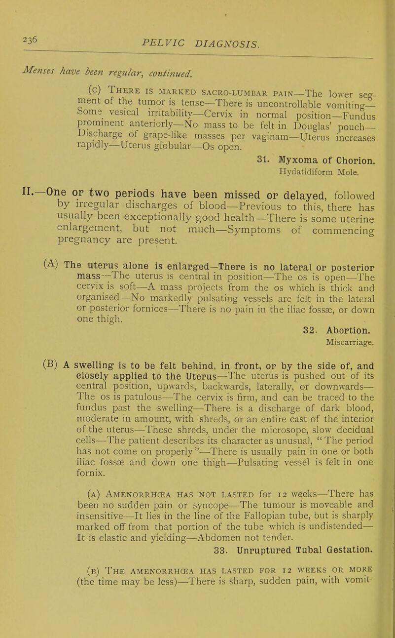 Menses have been regular, continued. (c) There is marked sacro-lumbar pain—The lower seg- ment of the tumor is tense—There is uncontrollable vomiting- borne vesical irritability—Cervix in normal position—Fundus prominent anteriorly—No mass to be felt in Douglas' pouch- Discharge of grape-like masses per vaginam—Uterus increases rapidly—Uterus globular—Os open. 31. Myxoma of Chorion. Hydatidiform Mole. II.—One OP two periods have been missed op delayed, followed by irregular discharges of blood—Previous to this, there has usuall}^ been exceptionally good health—There is some uterine enlargement, but not much—Symptoms of commencing pregnancy are present. (A) The uterus alone is enlarged—There is no lateral or posterior mass--The uterus is central in position—The os is open—The cervix is soft—A mass projects from the os which is thick and organised—No markedly pulsating vessels are felt in the lateral or posterior fornices—There is no pain in the iliac fossse, or down one thigh. 32. Abortion. Miscarriage. (B) A swelling is to be felt behind, in front, or by the side of, and closely applied to the Uterus—^The uterus is pushed out of its central position, upwards, backwards, laterally, or downwards— The OS is patulous—The cervix is firm, and can be traced to the fundus past the swelling—-There is a discharge of dark blood, moderate in amount, with shreds, or an entire cast of the interior of the uterus—These shreds, under the microsope, slow decidual cells—The patient describes its character as unusual,  The period has not come on properly —There is usually pain in one or both iliac fossae and down one thigh—Pulsating vessel is felt in one fornix. (a) Amenorrhcea has not lasted for 12 weeks—There has been no sudden pain or syncope—The tumour is moveable and insensitive—It lies in the line of the Fallopian tube, but is sharply marked off from that portion of the tube which is undistended— It is elastic and yielding—Abdomen not tender. 33. Unruptured Tubal Gestation. (b) The amenorrhcea has lasted for 12 weeks or more (the time may be less)—There is sharp, sudden pain, with vomit-