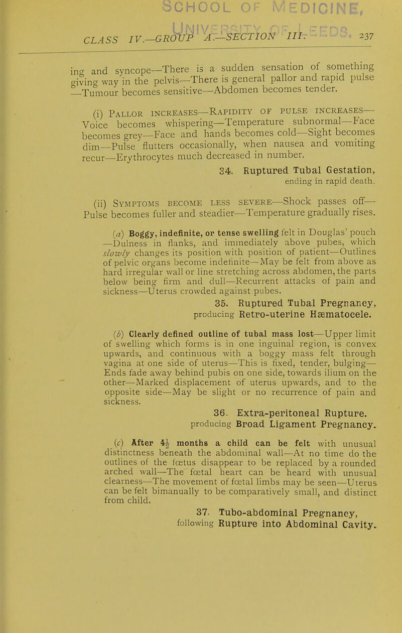 CLASS IV.-GRoifp- AT-tE'CTION III. 237 d syncope—There is a sudden sensation of something nn^ way in the pelvis—There is general pallor and rapid pulse Tumour becomes sensitive—Abdomen becomes tender. (i) Pallor increases—Rapidity of pulse increases— Voice becomes whispering—Temperature subnormal—Face becomes grey—Face and hands becomes cold—Sight becoines dim—Pufse flutters occasionally, when nausea and vomiting recur Erythrocytes much decreased in number. 34. Ruptured Tubal Gestation, ending in rapid death. (ii) Symptoms become less severe—Shock passes off— Pulse becomes fuller and steadier—Temperature gradually rises. (rt) Boggy, indefinite, or tense swelling felt in Douglas' pouch —Dulness in flanks, and immediately above pubes, which slowly changes its position with position of patient—Outlines of pelvic organs become indefinite—May be felt from above as hard irregular wall or line stretching across abdomen, the parts below being firm and dull—Recurrent attacks of pain and sickness—Uterus crowded against pubes. 35. Ruptured Tubal Pregnancy, producing Retro-uterine Hsematocele. {b) Clearly defined outline of tubal mass lost—Upper limit of swelling which forms is in one inguinal region, is convex upwards, and continuous with a boggy mass felt through vagina at one side of uterus—This is fixed, tender, bulging— Ends fade away behind pubis on one side, towards ilium on the other—Marked displacement of uterus upwards, and to the opposite side—May be slight or no recurrence of pain and sickness. 36. Extra-peritoneal Rupture, producing Broad Ligament Pregnancy. {c) After months a child can be felt with unusual distinctness beneath the abdominal wall—At no time do the outlines of the foetus disappear to be replaced by a rounded arched wall—The foetal heart can be heard with unusual clearness—The movement of foetal limbs may be seen—Uterus can be felt bimanually to be comparatively small, and distinct from child. 37. Tubo-abdominal Pregnancy, following Rupture into Abdominal Cavity.