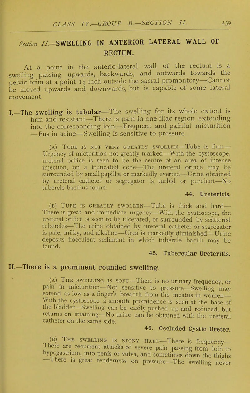 Sectio,t //.-SWELLING IN ANTERIOR LATERAL WALL OF RECTUM. At a point in the anterio-lateral wall of the rectum is a swelling passing upwards, backwards, and outwards towards the pelvic brim at a point i \ inch outside the sacral promontory—Cannot be moved upwards and downwards, but is capable of some lateral movement. I. —The swelling is tubular—The swelling for its whole extent is firm and resistant—There is pain in one iliac region extending into the corresponding loin—Frequent and painful micturition —Pus in urine—Swelling is sensitive to pressure. (a) Tube is not very greatly swollen—Tube is firm— Urgency of micturition not greatly iDarked—With the cystoscope, ureteral orifice is seen to be the centre of an area of intense injection, on a truncated cone—The ureteral orifice may be surrounded by small papillae or markedly everted—Urine obtained by ureteral catheter or segregator is turbid or purulent—No tubercle bacillus found. 44. Ureteritis. (b) Tube is greatly swollen—Tube is thick and hard— There is great and immediate urgency—With the cystoscope, the ureteral orifice is seen to be ulcerated, or surrounded by scattered tubercles—The urine obtained by ureteral catheter or segregator is pale, milky, and alkaline—Urea is markedly diminished—Urine deposits flocculent sediment in which tubercle bacilli may be found. 45. Tubercular Ureteritis. II. —There is a prominent rounded swelling*. (a) The swelling is soft—There is no urinary frequency, or pain in micturition—Not sensitive to pressure—Swelling may extend as low as a finger's breadth from the meatus in women With the cystoscope, a smooth prominence is seen at the base of the bladder—Swelling can be easily pushed up and reduced, but returns on straining—No urine can be obtained with the ureteral catheter on the same side. 46. Occluded Cystic Ureter. (b) The swelling is stony hard—There is frequency There are recurrent attacks of severe pain passing from loin to hypogastrmm, into penis or vulva, and sometimes down the thighs — Ihere is great tenderness on pressure—The swelling never