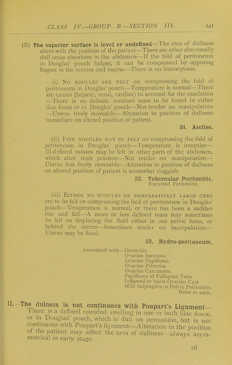 (B) The superior surface is level or undefined—The area of dullness alters with the position of the patient—There are other abnormally dull areas elsewhere in the abdomen—If the fold of peritoneum in Douglas' pouch bulges, it can be compressed by opposing fingers in the rectum and vagina—There is no leucocytosis. (i) No NODULES ARE FELT On compressing the fold of peritoneum in Douglas' pouch—Temperature is normal—There are causes (hepatic, renal, cardiac) to account for the exudation —There is no definite resistant mass to be found in either iliac fossag or in Douglas' pouch—Not tender on manipulation —Uterus freely moveable—Alteration in position of dullness immediate on altered position of patient. 51. Ascites. '(ii) Fine nodules may be felt on compressing the fold of peritoneum in Douglas' pouch—Temperature is irregular— Ill-defined masses may be felt in other parts of the abdomen, which alter their position—Not tender on manipulation— Uterus less freely moveable—Alteration in position of dullness on altered position of patient is somewhat sluggish. 52. Tubercular Peritonitis. Enc3'sted Peritonitis. (iii) Either no nodules or comparatively large ones are to be felt on compressing the fold of peritoneum in Douglas' pouch—Temperature is normal, or there has been a sudden rise and fall—A more or less defined mass may sometimes be felt on displacing the fluid either in one pelvic fossa, or behind the uterus—Sometimes tender on manipulation— Uterus may be fixed. 53. Hydro-peritoneum. Associated with—Dermoids Ovarian Sarcoma Ovarian Papilloma Ovarian Fibroma Ovarian Carcinoma Papilloma of Fallopian Tube Inflamed or burst Ovarian Cyst Mild Salpingitis or Pelvic Peritonitis. Refer to each. II. The dulness is not continuous witli Poupart's Ligament— ihere is a defined rounded swelling in one or both iliac fossa; or in Douglas' pouch, which is dull on percussion, but is not continuous with Poupart's ligament—Alteration in the position ot the patient may affect the area of dullness—always asym- metrical in early stage. 16