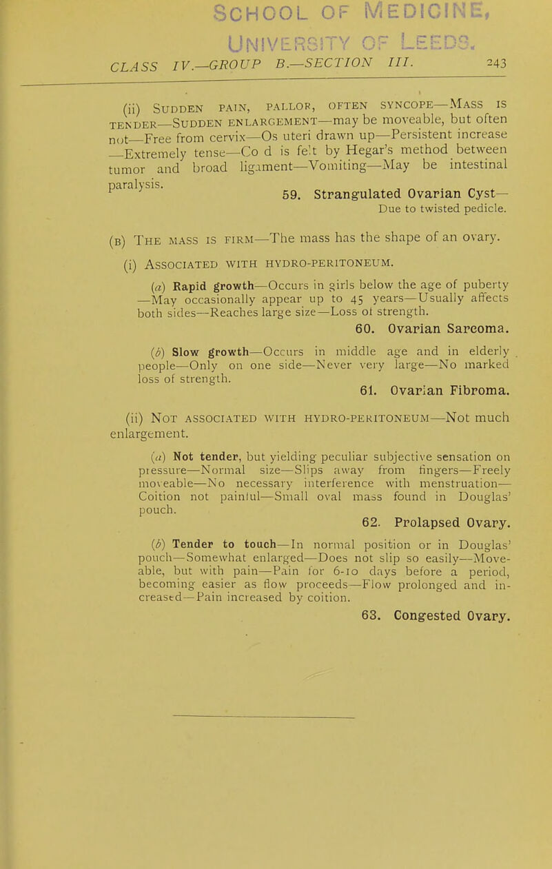 University of Leeds. CLASS IV.—GROUP B.—SECTION III. 243 (ii) Sudden pain, pallor, often syncope—Mass is TENDER—Sudden enlargement—may be moveable, but often n(,t Free from cervix—Os uteri drawn up—Persistent increase Extremely tense—Co d is fe'.t by Hegar's method between tumor and broad ligament—Vomiting—May be intestinal paralysis. Strangulated Ovarian Cyst- Due to twisted pedicle. (b) The mass is firm—The mass has the shape of an ovary. (i) Associated with hydro-peritoneum. (a) Rapid growth—Occurs in girls below the age of puberty —May occasionally appear up to 45 years—Usually affects both sides—Reaches large size—Loss ol strength. 60. Ovarian Sarcoma. (6) Slow growth—Occurs in middle age and in elderly people—Only on one side—Never very large—No marked loss of strength. 61. Ovarian Fibroma. (ii) Not associated with hydro-peritoneum—Not much enlargement. (it) Not tender, but yielding peculiar subjective sensation on pressure—Normal size—Slips away from hngers—Freely mo\eable—No necessary interference with menstruation— Coition not painlul—Small oval mass found in Douglas' pouch. 62. Prolapsed Ovary. (d) Tender to touch—In normal position or in Douglas' pouch—Somewhat enlarged—Does not slip so easily—Move- able, but with pain—Pain tor 6-10 days before a period, becoming easier as (\ow proceeds—Flow prolonged and in- creased— Pain increased by coition. 63. Congested Ovary.