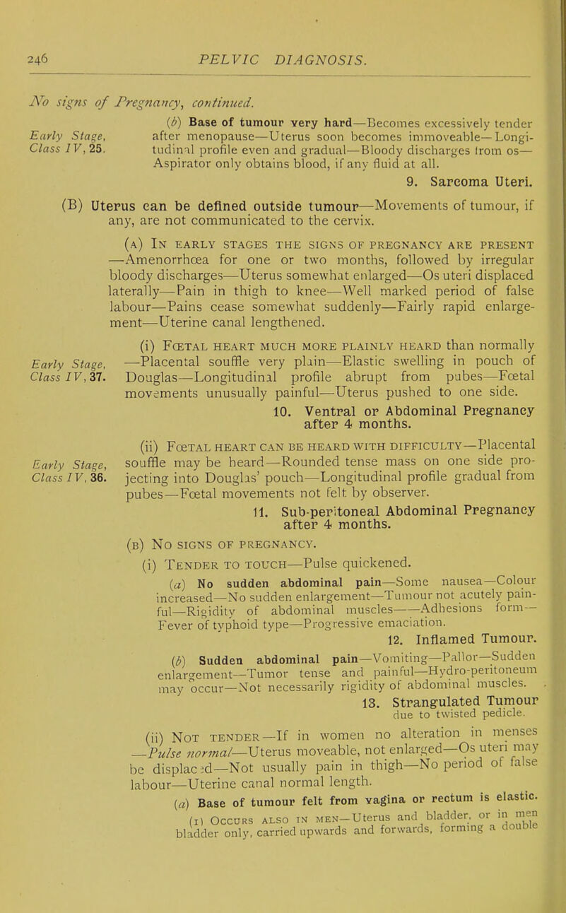 No signs of Pregnancy, continued. {l>) Base of tumour very hard—Becomes excessively tender after menopause—Uterus soon becomes immoveable—Longi- tudinal profile even and gradual—Bloody discharges Irom os— Aspirator only obtains blood, if any fluid at all. 9. Sarcoma Uteri. Early Stage, Class IV,25. Early Stage, Class IV, 37. Early Stage, ClassIV,Z6. (B) Uterus can be defined outside tumour—Movements of tumour, if any, are not communicated to the cervix. (a) In early stages the signs of pregnancy are present —Amenorrhoea for one or two months, followed by irregular bloody discharges—Uterus somewhat enlarged—Os uteri displaced laterally—Pain in thigh to knee—Well marked period of false labour—Pains cease somewhat suddenly—P'airly rapid enlarge- ment—Uterine canal lengthened. (i) Fcetal heart much more plainly heard than normally —Placental souffle very plain—-Elastic swelling in pouch of Douglas—Longitudinal profile abrupt from pubes—Foetal movements unusually painful—Uterus pushed to one side. 10. Ventral or Abdominal Pregnancy after 4 months. (ii) FoeTAL heart can be heard with difficulty—Placental souffle may be heard—Rounded tense mass on one side pro- jecting into Doughs' pouch—Longitudinal profile gradual from pubes—Fcetal movements not felt by observer. 11. Sub-peritoneal Abdominal Pregnancy after 4 months. (b) No signs of pregnancy. (i) Tender to touch—Pulse quickened. (a) No sudden abdominal pain—Some nausea—Colour increased—No sudden enlargement—Tumour not acutely pam- ful—Rigidity of abdominal muscles Adhesions form- Fever of typhoid type—Progressive emaciation. 12. Inflamed Tumour. (b) Sudden abdominal pain-Vomiting—Pallor—Sudden enlaro-enient—Tumor tense and painful—Hydro-peritoneum may occur-Not necessarily rigidity of abdominal muscles. 13. Strangulated Tumour due to twisted pedicle. (ii) Not tender—If in women no alteration in menses —Pu/se nor7na/—Uterus moveable, not enlarged—Os uteri mayj be displac ;d—Not usually pain in thigh—No period of false labour—Uterine canal normal length. (a) Base of tumour felt from vagina or rectum is elastic.^ (I) Occurs also in MEN-Uterus and bladder, or in men bladder only, carried upwards and forwards, forming a doublej
