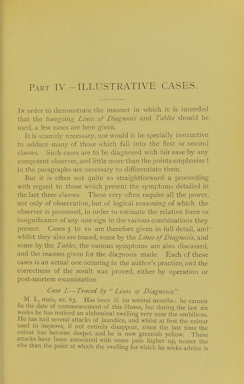 Part IV.-ILLUSTRATIVE CASES. In order to demonstrate the manner in which it is intended tliat the foregoing Lines of Diagnosis and Tables should be used, a few cases are here given. It is scarcely necessary, nor would it be specially instructive to adduce many of those which fall into the first or second classes. Such cases are to be diagnosed with fair ease by any competent observer, and little more than the points emphasised in the paragraphs are necessary to differentiate them. But it is often not quite so straightforward a proceeding with regard to those which present the symptoms detailed in the last three classes. These very often require all the power, not only of observation, but of logical reasoning of which the observer is possessed, in order to estimate the relative force or insignificance of any one sign in the various combinations they present. Cases 5 to lo are therefore given in full detail, and' whilst they also are traced, some by the Lines of Diagnosis, and some by the Tables, the various symptoms are also discussed, and the reasons given for the diagnosis made. Each of these cases is an actual one occuring in the author's practice, and the correctness of the result was proved, either by operation or post-mortem examination. Case L—Traced by -Lines oj Diagnosis M. I., male, eet. 63. Has been ill for several months : he cannot fix the date of commencement of this illness, but during the last six weeks he has noticed an abdominal swelling very near the umbilicus. He has had several attacks of jaundice, and whilst at first the colour used to improve, if not entirely disappear, since the last time the colour has become deeper, and he is now greenish yellow. These attacks have been associated with some pain higher up, nearer the ril)s than the point at which the swelling for which he seeks advice is