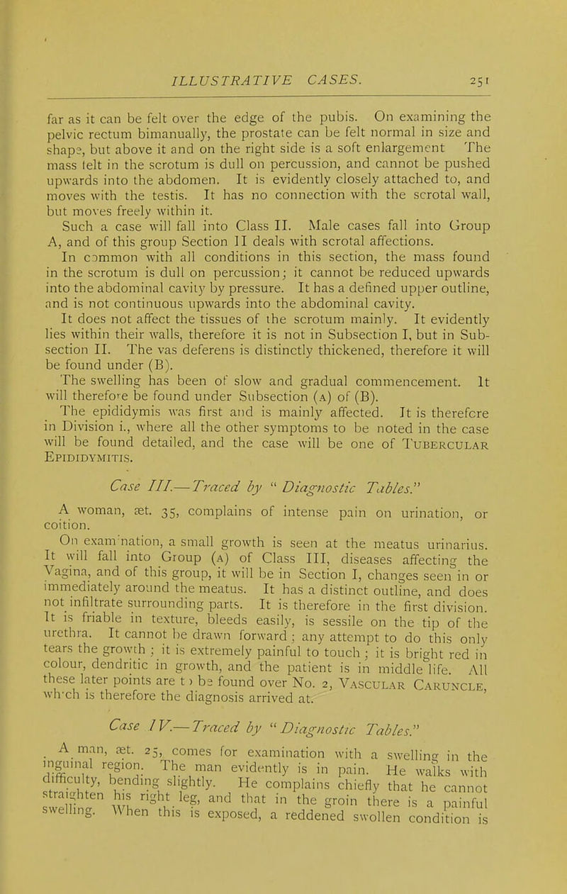 far as it can be felt over the edge of the pubis. On examining the pelvic rectum bimanually, the prostate can be felt normal in size and shape, but above it and on the right side is a soft enlargement The mass lelt in the scrotum is dull on percussion, and cannot be pushed upwards into the abdomen. It is evidently closely attached to, and moves with the testis. It has no connection with the scrotal wall, but moves freely within it. Such a case will fall into Class II. Male cases fall into Group A, and of this group Section II deals with scrotal affections. In common with all conditions in this section, the mass found in the scrotum is dull on percussion; it cannot be reduced upwards into the abdominal cavity by pressure. It has a defined upper outline, and is not continuous upwards into the abdominal cavity. It does not affect the tissues of the scrotum mainly. It evidently lies within their walls, therefore it is not in Subsection I, but in Sub- section II. The vas deferens is distinctly thickened, therefore it will be found under (B). The swelling has been of slow and gradual commencement. It will therefore be found under Subsection (a) of (B). The epididymis was first and is mainly affected. It is therefore in Division i., where all the other symptoms to be noted in the case will be found detailed, and the case will be one of Tubercular Epididymitis. Case III.— Traced by ''Diagnostic Tables!' A woman, set. 35, complains of intense pain on urination, or coition. On exam'nation, a small growth is seen at the meatus urinarius. It will fall into Group (a) of Class III, diseases affecting the Vagma, and of this group, it will be in Section I, changes seen in or immediately around the meatus. It has a distinct outline, and does not infiltrate surrounding parts. It is therefore in the first division. It IS friable in texture, bleeds easily, is sessile on the tip of the urethra. It cannot be drawn forward ; any attempt to do this only tears the growth ; it is extremely painful to touch ; it is bright red in colour, dendritic in growth, and the patient is in middle^'life All these later pomts are t > bs found over No. 2, Avascular Caruncle wh-ch IS therefore the diagnosis arrived at. ' Case IV.— Traced by ''Diagnostic Tables. A man, set. 25, comes for e.xamination with a .swellino- in the mgumal region. The man evidently is in pain. He walks with difficulty, bending slightly. He complains chiefly that he cannot swelling. AVhen this is exposed, a reddened swollen condition is