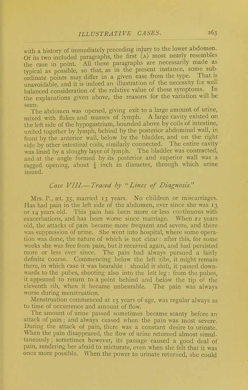 with a history of immediately preceding injury to the lower abdomen. Of its two included paragraphs, the first (a) most nearly resembles the case in point. All these paragraphs are necessarily made as typical as possible, so that, as in the present instance, some sub- ordinate points may differ in a given case from the type. That is unavoidable, and it is indeed an illustration of the necessity for well balanced consideration of the relative value of these symptoms. In the explanations given above, the reasons for the variation will be seen. The abdomen was opened, giving exit to a large amount of urine, mixed with flakes and masses of lymph. A large cavity existed on the left side of the hypogastrium, bounded above by coils of intestine, united together by lymph, behind by the posterior abdominal wall, in front by the anterior wall, below by the bladder, and on the right side by other intestinal coils, similarly connected. The entire cavity was lined by a sloughy layer of lymph. The bladder was contracted, and at the angle formed by its posterior and superior wall was a ragged opening, about \ inch in diameter, through which urine issued. Case VIII.— Traced by '■'Lines of Diagnosis. Mrs. P., set. 35, married 13 years. No children or miscarriages. Has had pain in the left side of the abdomen, ever since she was 13 or 14 years old. This pain has been more or less continuous with exacerbations, and has been worse since marriage. When 22 years old, the attacks of pain became more frequent and severe, and there was suppression of urine. She went into hospital, where some opera- tion was done, the nature of which is not clear: after this, for some weeks she was free from pain, but it recurred again, and had persisted more or less ever since. The pain had always pursued a fairly definite course. Commencing below the left ribs, it might remain there, in which case it was bearable : should it shift, it passed down- wards to the pubes, shooting also into the left leg: from the pubes, it appeared to return to a point behind and below the tip of the eleventh rib, when it became unbearable. The pain was always worse during menstruation. Menstruation commenced at 15 years of age, was regular always as to time of occurrence and amount of flow. The amount of urine passed sometimes became scanty before an attack of pain; and always ceased when the pain was most severe. During the attack of pain, there was a constant desire to urinate. When the pain disappeared, the flow of urine returned almost simul- taneously; sometimes however, its passage caused a good deal of pain, rendering her afraid to micturate, even when she felt that it was once more possible. AVhen the power to urinate returned, she could