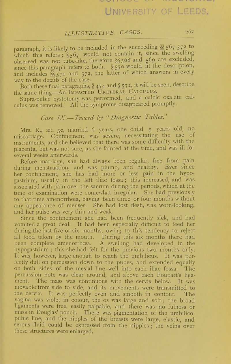 Unive ILLUSTRATIVE CASES. 267 paragraph, it is likely to be included in the succeeding §§567-572 to which this refers; §567 would not contain it, since the swelling observed was not tube-like, therefore §§568 and 569 are excluded, since this paragraph refers to both. §570 woula fit the description, and includes §§ 571 and 572, the latter of which answers in every way to the details of the case. Both these final paragraphs, § 474 and § 572, it will be seen, describe the same thing—An Impacted Ureteral Calculus. Supra-pubic cystotomy was performed, and a calcic oxalate cal- culus was removed. All the symptoms disappeared promptly. Case IX.—Traced by Diagnostic Tables. Mrs. R., jet. 30, married 6 years, one child 5 years old, no miscarriage. Confinement was severe, necessitating the use of instruments, and she believed that there was some difficulty with the placenta, but was not sure, as she fainted at the time, and was ill for several weeks afterwards. Before marriage, she had always been regular, free from pain during menstruation, and was plump, and healthy. Ever since her confinement, she has had more or less pain in the hypo- gastrium, usually in the left iliac fossa; this increased, and was associated with pain over the sacrum during the periods, which at the time of examination were somewhat irregular, She had previously to that time amenorrhoea, having been three or four months without any appearance of menses. She had lost flesh, was worn-looking, and her pulse was very thin and weak. Since the confinement she had been frequently sick, and had vomited a great deal. It had been especially difficult to feed her during the last five or six months, owing to this tendency to reject all food taken by the mouth. During this six months there had been complete amenorrhoea. A swelling had developed in the liypogastrium ; this she had felt for the previous two months only. It was, however, large enough to reach the umbiHcus. It was per- fectly dull on percussion down to the pubes, and extended equally on both sides of the mesial line well into each iliac fossa. The percussion note was clear around, and above each Poupart's liga- ment. The mass was continuous with the cervix below. It was movable from side to side, and its movements were transmitted to the cervix. It was perfectly even and smooth in contour. The vagina was violet in colour, the os was large and solt; the broad ligaments were free, easily palpable, and there was no fulness or mass in Douglas' pouch. There was pigmentation of the umbilico- pubic line, and the nipples of the breasts were large, elastic, and serous fluid could be expressed from the nipples ; the veins over these structures were enlarged.