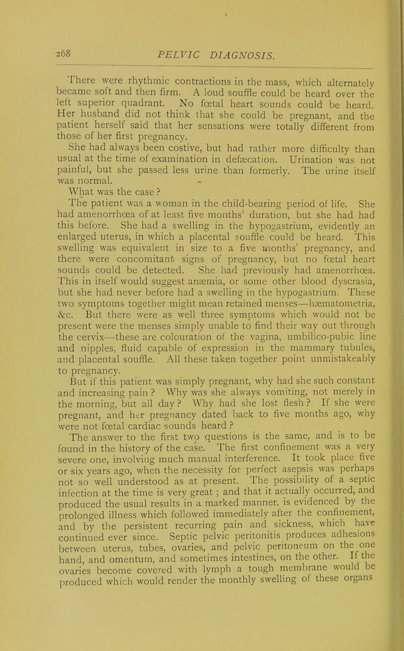 There were rhythmic contractions in the mass, which alternately became soft and then firm. A loud souffle could be heard over the left superior quadrant. No foetal heart sounds could be heard. Her husband did not think that she could be pregnant, and the patient herself said that her sensations were totally different from those of her first pregnancy. She had always been costive, but had rather more difficulty than usual at the time of examination in defascation. Urination was not painful, but she passed less urine than formerly. The urine itself was normal. What was the case ? The patient was a woman in the child-bearing period of life. She had amenorrhcea of at least five months' duration, but she had had this before. She had a swelling in the hypogastrium, evidently an enlarged uterus, in which a placental souffle could be heard. This swelling was equivalent in size to a five months' pregnancy, and there were concomitant signs of pregnancy, but no foetal heart sounds could be detected. She had previously had amenorrhcea. This in itself would suggest ansemia, or some other blood dyscrasia, but she had never before had a swelling in the hypogastrium. These two symptoms together might mean retained menses—hasmatometria, &c. But there were as well three symptoms which would not be present were the menses simply unable to find their way out through the cervix—these are colouration of the vagina, umbilico-pubic line and nipples, fluid capable of expression in the mammary tubules, and placental souffle. All these taken together point unmistakeably to pregnancy. But if this patient was simply pregnant, why had she such constant and increasing pain ? Why was she always vomiting, not merely in the morning, but all day ? Why had she lost flesh ? If she were pregnant, and her pregnancy dated back to five months ago, why were not foetal cardiac sounds heard ? The answer to the first two questions is the same, and is to be found in the history of the case. The first confinement was a very severe one, involving much manual interference. It took place five or six years ago, when the necessity for perfect asepsis was perhaps not so well understood as at present. The possibility of a septic infection at the time is very great; and that it actually occurred, and produced the usual results in a marked manner, is evidenced by the prolonged illness which followed immediately after the confinement, and by the persistent recurring pain and sickness, which have continued ever since. Septic pelvic peritonitis produces adhesions between uterus, tubes, ovaries, and pelvic peritoneum on the one hand, and omentum, and sometimes intestines, on the other. If the ovaries become covered with lymph a tough membrane would be produced which would render the monthly swelling of these organs