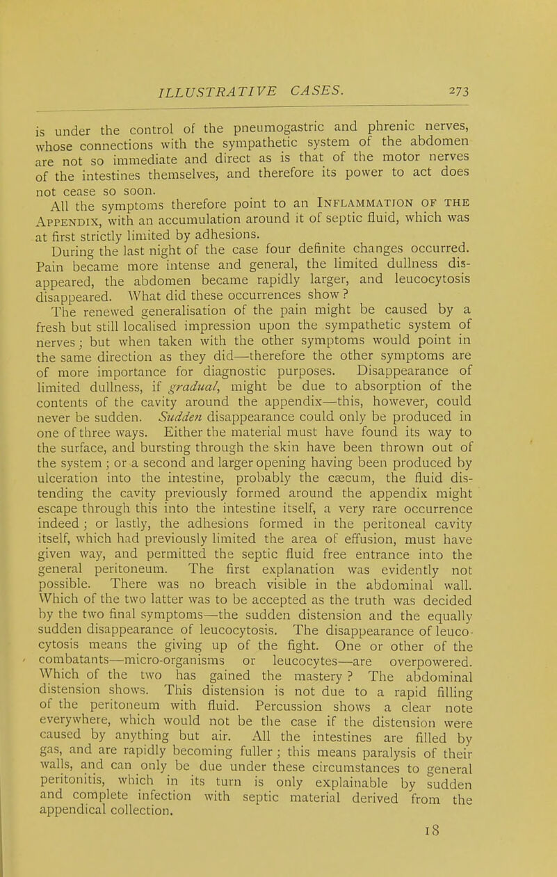 is under the control of the pneumogastric and phrenic nerves, whose connections with the sympathetic system of the abdomen are not so immediate and direct as is that of the motor nerves of the intestines themselves, and therefore its power to act does not cease so soon. All the symptoms therefore point to an Inflammation of the Appendix, with an accumulation around it of septic fluid, which was at first strictly limited by adhesions. During the last night of the case four definite changes occurred. Pain became more intense and general, the limited dullness dis- appeared, the abdomen became rapidly larger, and leucocytosis disappeared. What did these occurrences show ? The renewed generalisation of the pain might be caused by a fresh but still localised impression upon the sympathetic system of nerves; but when taken with the other symptoms would point in the same direction as they did—therefore the other symptoms are of more importance for diagnostic purposes. Disappearance of limited dullness, if gradual, might be due to absorption of the contents of the cavity around the appendix—this, however, could never be sudden. Sudden disappearance could only be produced in one of three ways. Either the material must have found its way to the surface, and bursting through the skin have been thrown out of the system ; or a second and larger opening having been produced by ulceration into the intestine, probably the caecum, the fluid dis- tending the cavity previously formed around the appendix might escape through this into the intestine itself, a very rare occurrence indeed; or lastly, the adhesions formed in the peritoneal cavity itself, which had previously limited the area of effusion, must have given way, and permitted the septic fluid free entrance into the general peritoneum. The first explanation was evidently not possible. There was no breach visible in the abdominal wall. Which of the two latter was to be accepted as the truth was decided by the two final symptoms—the sudden distension and the equally sudden disappearance of leucocytosis. The disappearance of leuco- cytosis means the giving up of the fight. One or other of the combatants—micro-organisms or leucocytes—are overpowered. Which of the two has gained the mastery? The abdominal distension shows. This distension is not due to a rapid filling of the peritoneum with fluid. Percussion shows a clear note everywhere, which would not be tiie case if the distension were caused by anything but air. All the intestines are filled by gas, and are rapidly becoming fuller ; this means paralysis of their walls, and can only be due under these circumstances to general peritonitis, which in its turn is only explainable by sudden and complete infection with septic material derived from the appendical collection. i8