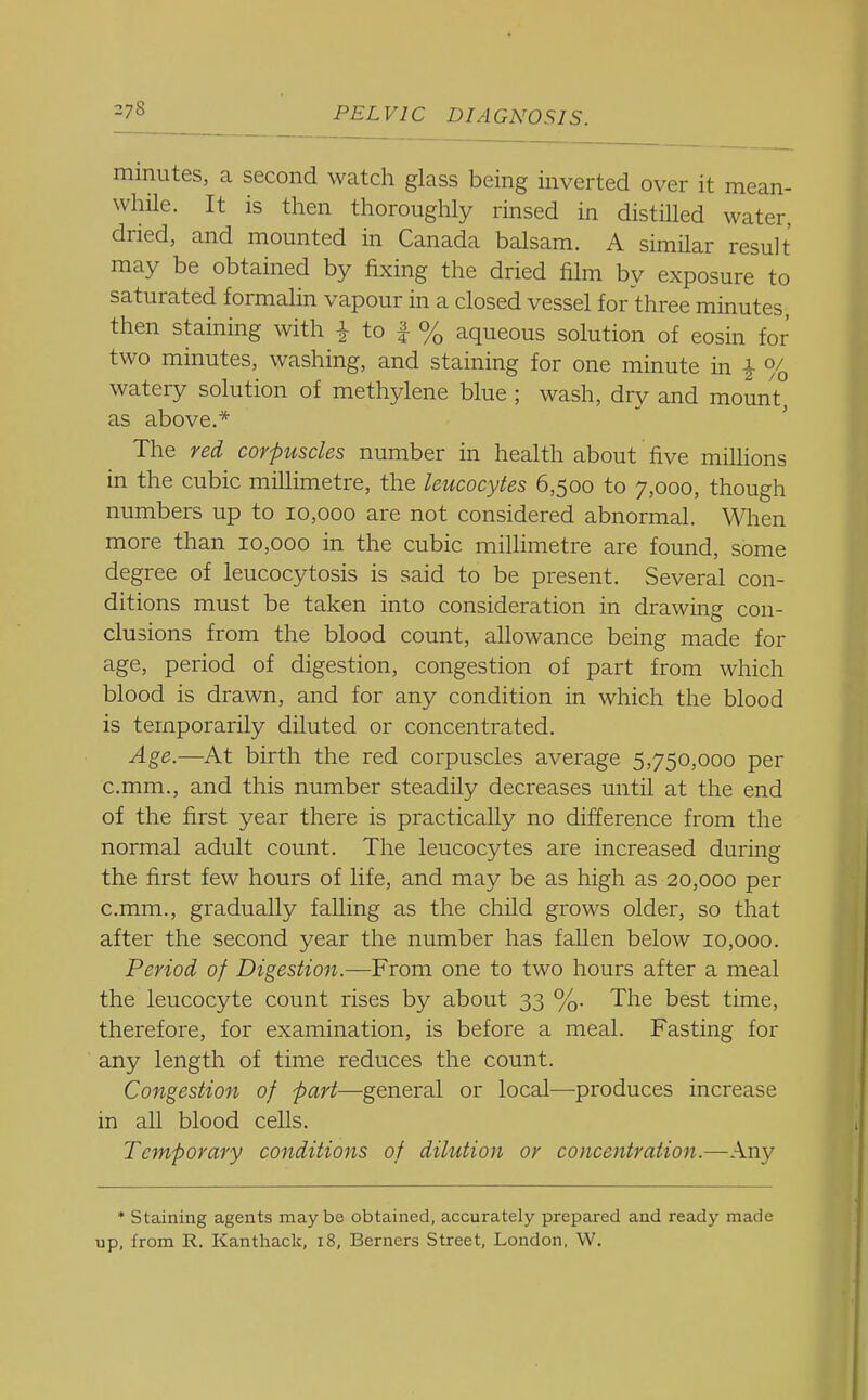 minutes, a second watch glass being inverted over it mean- while. It is then thorouglily rinsed in distilled water, dried, and mounted in Canada balsam. A similar result may be obtained by fixing the dried film by exposure to saturated formalin vapour in a closed vessel for three minutes, then staining with i to f % aqueous solution of eosin for two minutes, washing, and staining for one minute in ^ % watery solution of methylene blue ; wash, dry and mount, as above.*  The red corpuscles number in health about five millions in the cubic millimetre, the leucocytes 6,500 to 7,000, though numbers up to 10,000 are not considered abnormal. When more than 10,000 in the cubic millimetre are found, some degree of leucocytosis is said to be present. Several con- ditions must be taken into consideration in drawing con- clusions from the blood count, allowance being made for age, period of digestion, congestion of part from which blood is drawn, and for any condition in which the blood is temporarily diluted or concentrated. Age.—At birth the red corpuscles average 5,750,000 per c.mm., and this number steadily decreases until at the end of the first year there is practically no difference from the normal adult count. The leucocytes are increased during the first few hours of life, and may be as high as 20,000 per c.mm., gradually falling as the child grows older, so that after the second year the number has fallen below 10,000. Period of Digestion.—From one to two hours after a meal the leucocyte count rises by about 33 %. The best time, therefore, for examination, is before a meal. Fasting for any length of time reduces the count. Congestion of -part—general or local—produces increase in all blood cells. Temporary conditions of dilution or concentration.—Any * Staining agents maybe obtained, accurately prepared and ready made up, from R. Kanthack, i8, Berners Street, London, W.