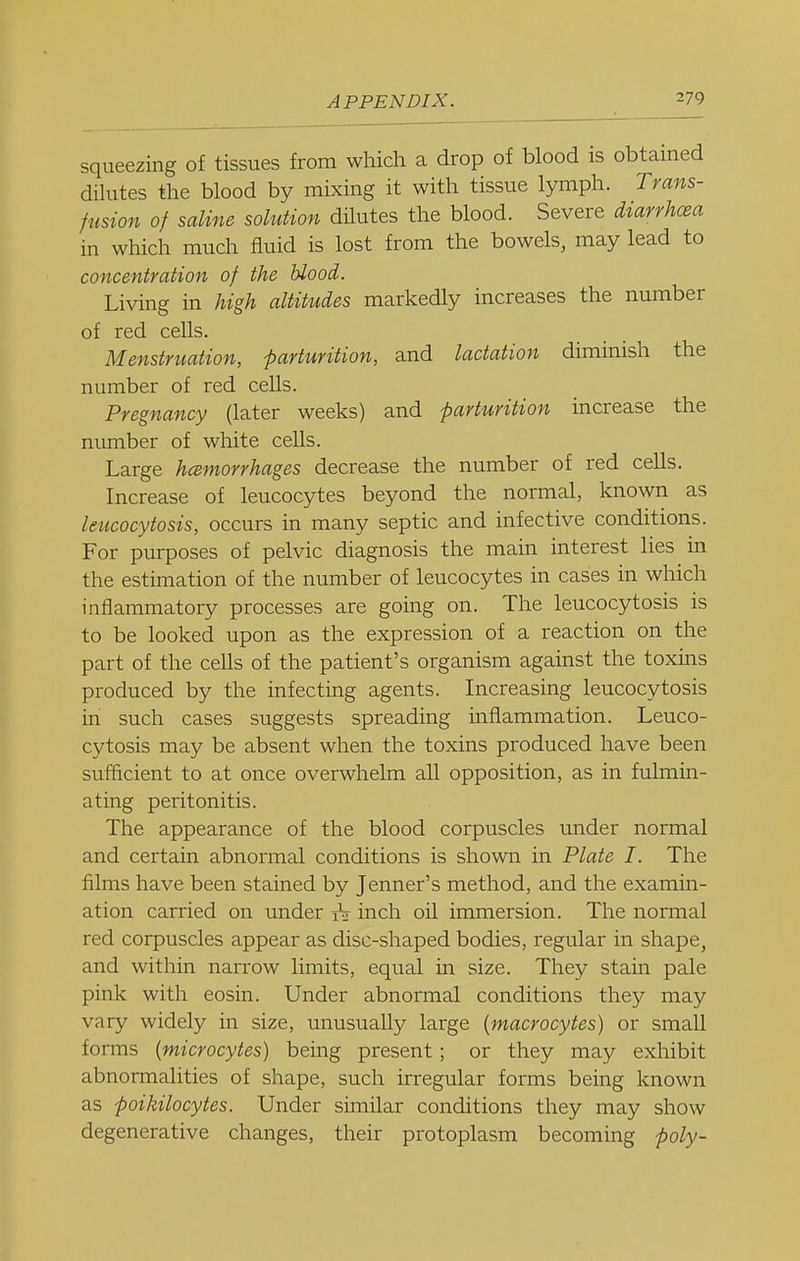 squeezing of tissues from which a drop of blood is obtained dihites the blood by mixing it with tissue lymph. Trans- fusion of saline solution dilutes the blood. Severe diarrhoea in which much fluid is lost from the bowels, may lead to concentration of the blood. Living in high altitudes markedly increases the number of red cells. Menstruation, parturition, and lactation diminish the number of red cells. Pregnancy (later weeks) and parturition increase the number of white ceUs. Large hcemorrhages decrease the number of red cells. Increase of leucocytes beyond the normal, known as leucocytosis, occurs in many septic and infective conditions. For purposes of pelvic diagnosis the main interest lies in the estimation of the number of leucocytes in cases in which inflammatory processes are going on. The leucocytosis is to be looked upon as the expression of a reaction on the part of the cells of the patient's organism against the toxins produced by the infecting agents. Increasing leucocytosis in such cases suggests spreading inflammation. Leuco- cytosis may be absent when the toxins produced have been sufficient to at once overwhelm all opposition, as in fulmin- ating peritonitis. The appearance of the blood corpuscles under normal and certain abnormal conditions is shown in Plate I. The films have been stained by Jenner's method, and the examin- ation carried on under ^ inch oil immersion. The normal red corpuscles appear as disc-shaped bodies, regular in shape, and within narrow limits, equal in size. They stain pale pink with eosin. Under abnormal conditions they may vary widely in size, unusually large (macrocytes) or small forms (microcytes) being present; or they may exhibit abnormalities of shape, such irregular forms being known as poikilocytes. Under similar conditions they may show degenerative changes, their protoplasm becoming poly-