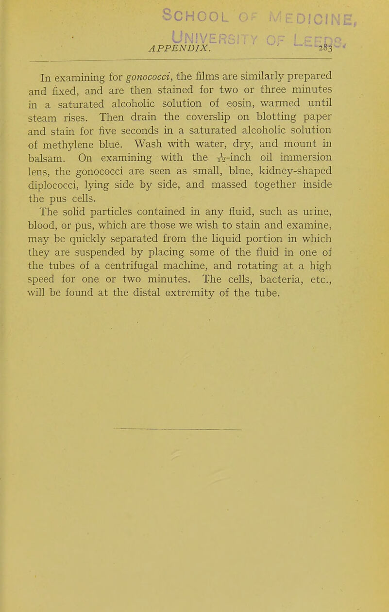 School UNlVERGil Y OF LP-r:- APPENDIX. —283 In examining for gonococci, the films are similarly prepared and fixed, and are then stained for two or three minutes in a saturated alcoholic solution of eosin, warmed until steam rises. Then drain the coverslip on blotting paper and stain for five seconds in a saturated alcoholic solution of methylene blue. Wash with water, dry, and mount in balsam. On examining with the iW-inch oil immersion lens, the gonococci are seen as small, blue, kidney-shaped diplococci, lying side by side, and massed together inside the pus cells. The solid particles contained in any fluid, such as urine, blood, or pus, which are those we wish to stain and examine, may be quickly separated from the liquid portion in which they are suspended by placing some of the fluid in one of the tubes of a centrifugal machine, and rotating at a high speed for one or two minutes. The cells, bacteria, etc., will be found at the distal extremity of the tube.