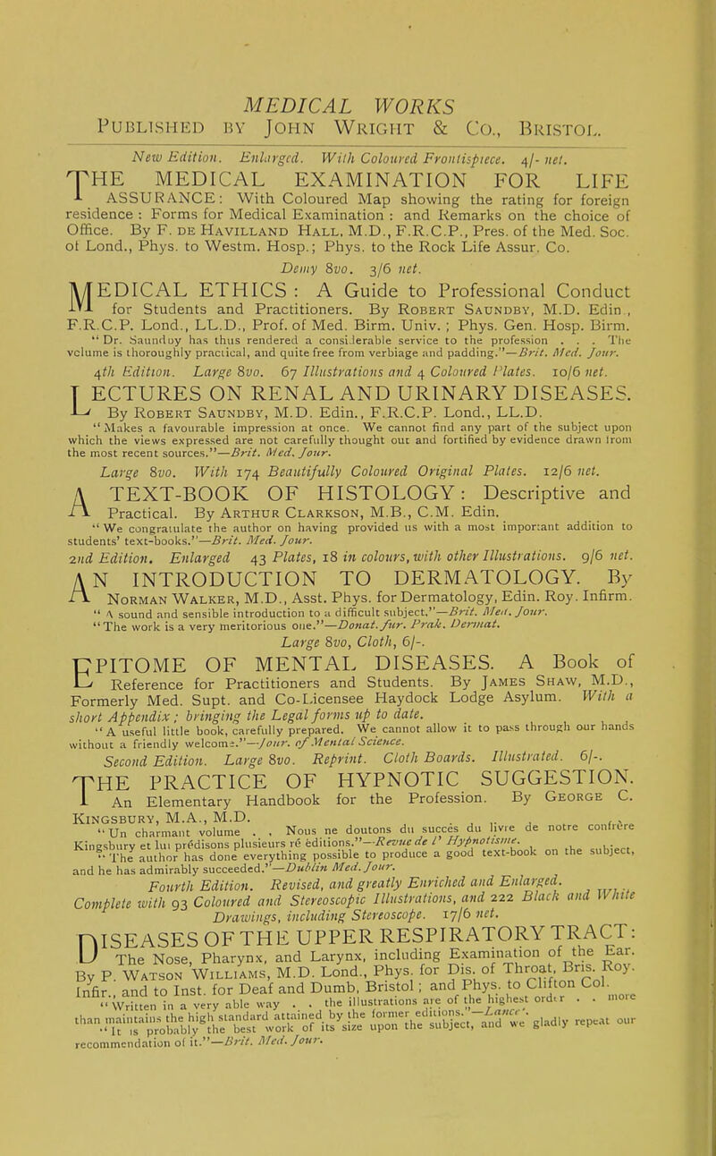 Published by John Wright & Co., Bristol. New Edition. Enhrgcd. Willi Coloured Froiiiispiece. ^j-iiel. O^HE MEDICAL EXAMINATION FOR LIFE ■I- ASSURANCE: With Coloured Map showing the rating for foreign residence : Forms for Medical Examination : and Remarks on the choice of Office. By F. de Havilland Hall. M.D., F.R.C.P.. Pres. of the Med. Soc. ot Lend., Phys. to Westm. Hosp.; Phys. to the Rock Life Assur. Co. Demy 8i;o. 3/6 net. MEDICAL ETHICS : A Guide to Professional Conduct for Students and Practitioners. By Robert Sadndby, M.D. Edin , F.R.C.P. Lond., LL.D., Prof, of Med. Birm. Univ. ; Phys. Gen. Hosp. Birm. Dr. Sauiiduy has thus rendered a consiJerable service to the profession . . . The volume is thoroughly praciical, and quite free from verbiage and padding.—B7-it. Med. Jour. 4th Edition. Large 8vo. 67 Illustrations and 4 Coloured Plates. lojGnet. T ECTURES ON RENAL AND URINARY DISEASES. -L' By Robert Saundby, M.D. Edin., F.R.C.P. Lond., LL.D.  Makes .1 favourable impression at once. We cannot find any part of the subject upon which the views expres.sed are not carefully thought out and fortified by evidence drawn Irom the most recent sources.—Brit. Med, Jour. Large 8w. With 174 Beautifully Coloured Original Plates. 12/6 net. A TEXT-BOOK OF HISTOLOGY: Descriptive and il- Practical. By Arthur Clarkson, M.B., CM. Edin. We congratulate the author on having provided us with a most imponant addition to students' text-books.—Brit. Med. Jour. 2nd Edition. Enlarged 43 Plates, 18 in colours, with other Illustrations. 9/6 net. AN INTRODUCTION TO DERMATOLOGY. By ■t\ Norman Walker, M.D., Asst. Phys. for Dermatology, Edin. Roy. Infirm.  ^ sound and sensible introduction to a difficult f.uhiect.—£rit. ISIeii. Jour. The work is a very meritorious one.—Donat.fur. Prak. Oennat. Large 8vo, Cloth, 6/-. CPITOME OF MENTAL DISEASES. A Book of C' Reference for Practitioners and Students. By James Shaw, M.D., Formerly Med. Supt. and Co-L,icensee Haydock Lodge Asylum. With a short Appendix; bringing the Legal forms tcp to date. A useful little book, carefully prepared. We cannot allow it to pa.ss through our hands without a friendly welcome.—/ok?-, cf .^lental Science. Second Edition. Large %vo. Reprint. Cloth Boards. Illustrated. 6/-. THE PRACTICE OF HYPNOTIC SUGGESTION. i An Elementary Handbook for the Profession. By George C. Kingsbury, M.A., M.D. . . ,. ^ , < Un charmant volume . . Nous ne doutons du succes du livre de notre confrere Kinesburv et lui predisons plusieurs re editions.—/ Hypnotisiiie.  The author'^ has done everything possible to produce a good text-book on the subject, and he has admirably succeeded.—fK/'/z« ISIed.Joiir. Fourth Edition. Revised, and greatly Enriched and Enlarged. Complete with 93 Coloured and Stereoscopic Illustrations, and 222 Black and White Drawings, including Stereoscope. 17/6 net. niSEASES OFTHE UPPER RESPIRATORY TRACT: U The Nose, Pharynx, and Larynx, including Examination of the h.ar. By P. Watson Williams, M.D. Lond., Phys. for Dis of Throat Br.s. Roy. Infir., and to Inst, for Deaf and Dumb, Bristol; and Phys. to Cl fton Col. Written in a very able way . . the illustrations .nre of the highest ordo . . mo.c than maintains the high standard attained by the '' 'f''^^^^^^^ g|..,dly repeat our It IS probably the best work of its size upon the subject, ana giau.y v recommendation o( h.—Brit. Hied. Jour.
