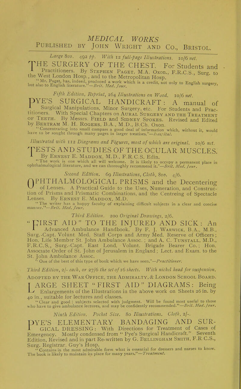 Published by John Wright and Co, Bristol. Large Evo. ^92 /-/>. With 12 full-page Illustrations, ro/6 net. JHE SURGERY OF THE CHEST. For Students and Practitioners. By Stephen Paget, M.A. Oxon., F.R.C S Surg to the West London Hosp., and to the Metropolitan Hosp. Km. I'l h-' '''««'<.,ProJ«d a work which is a credit, not only to English surgery, but also to Enghsh hceratme.—/>';•//. /ok?-. 'fi^'i. Fifth Edition, Reprint, 264 Illustrations on Wood. 10/6 net DYE'S SURGICAL HANDICRAFT: A manual of A Surgical Manipulations, Minor Surgery, etc. For Students and Prac- titioners. With Special Chapters on Aur.\l Surgery and the Treatment OF Teeth. By Messrs. Field and Sidney Spokes. Revised and Edited by Bertram M. H. Rogers, B.A., M.D., B.Ch. 0.\on.  Concentraiiiig into small compa.ss a good deal of information which, without it, would have to be sought through many pages in larger treatises.—hos/ilal. Illustrated with 112 Diagrams and Figures, most of which are original. 10/6 net. q^ESTS AND STUDIES OF THE OCULAR MUSCLES. •L By Ernest E. Maddox, M.D., F.R.C.S. Edin. The work is one which all will welcome. It is likely to occupy a permanent place in ophthalmological literature, and we can thoroughly recommend \t.—Brit. Hied. /out. Second Edition. 6g Illustrations, Cloth, 8vo. 4/6. QPHTHALMOLOGICAL PRISMS and the Decentering of Lenses. A Practical Guide to the Uses, Numeration, and Construc- tion of Prisms and Prismatic Combinations, and the Centreing of Spectacle Lenses. By Ernest E. Maddox, M.D. The writer has a happy faculty of e.xplaining difficult subjects in a clear and concise manner.—/)r;V. A/cd. Jovr. Third Edition. 200 Original Drawings, 2/6. PIRST AID TO THE INJURED AND SICK: An i Advanced Ambulance Handbook. By F. J. Warwick, B.A., M.B., Surg.-Capt. Volunt Med. Staff Corps and Army Med. Reserve of Officers; Hon. Life Membsr St. John Ambulance Assoc. ; and A. C. Tunstall, M.D., F.R.C.S., Surg.-Capt. East Lond. Volunt. Brigade Bearer Co.; Hon. Associate Order of St. John of Jerusalem in England ; Lect. and Exam, to the St. John Ambulance Assoc. '■ One of the best of this type of book which we have seen.—Practitioner. Third Edition, 2I- each, or 27/6 the set of 16 sheets. With nickel head for suspension. Adopted by the War Office, the Admiralty, & London School Board. T ARGE SHEET FIRST AID DIAGRAMS: Being -L' Enlargements of the Illustrations in the above work on Sheets 26 in. by 40 in., suitable for lectures and classes. Clear and good : subjects selected with judgment. Will be found most useful to those who have to give ambulance lectures, and may be confidently recommended.—Urit. Meit.Joiir. Ninth Edition. Pocket Size. 80 Iliiistrations. Cloth, 2/-. PYE'S ELEMENTARY BANDAGING AND SUR- r GICAL DRESSING: With Directions for Treatment of Cases of Emergency. Mostly condensed from  Pye's Surgical Handicraft. ^Seventh Edition, Revised and in part Re-written by G. Bellingham Smith, F.R C.S., Surg. Registrar. Guy's Hosp. Contains in the most admirable form what is essential for dressers and nurses to know. The book is likely to maintain its place for many years.—Treatment.