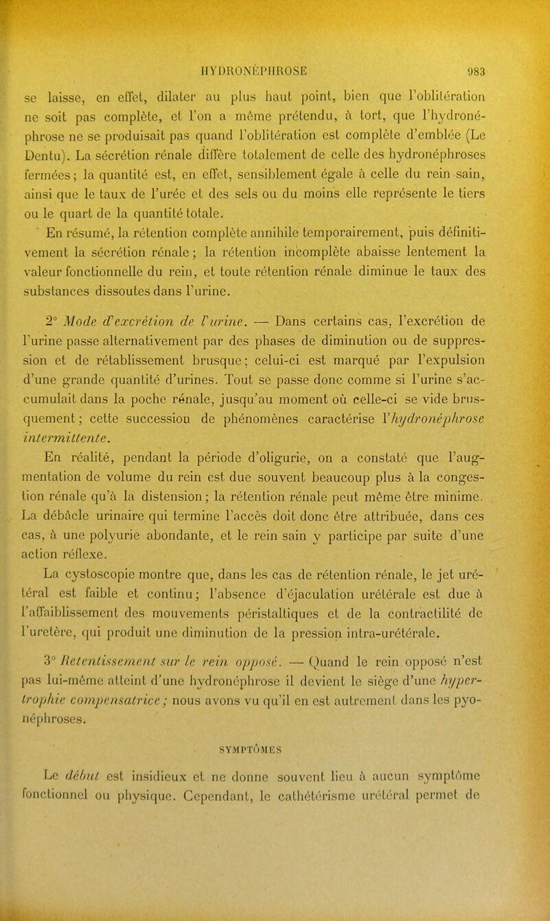 se laisse, en effet, dilater au plus haut point, bien que Foblitéralion ne soit pas complète, et l'on a même prétendu, à tort, que l'hydroné- phrose ne se produisait pas quand l'oblitération est complète d'emblée (Le Dentu). La sécrétion rénale diffère totalement de celle des hydronéphroses fermées; la quantité est, en effet, sensiblement égale à celle du rein sain, ainsi que le taux de l'urée et des sels ou du moins elle représente le tiers ou le quart de la quantité totale. En résumé, la rétention complète annihile temporairement, puis définiti- vement la sécrétion rénale ; la rétention incomplète abaisse lentement la valeur fonctionnelle du rein, et toute rétention rénale diminue le taux des substances dissoutes dans l'urine. 2 Mode d'excrétion de riirine. — Dans certains cas, l'excrétion de l'urine passe alternativement par des phases de diminution ou de suppres- sion et de rétablissement brusque ; celui-ci est marqué par l'expulsion d'une grande quantité d'urines. Tout se passe donc comme si l'urine s'ac- cumulait dans la poche rénale, jusqu'au moment où celle-ci se vide brus- quement ; cette succession de phénomènes caractérise Vh?/dronéphrose intermittente. En réalité, pendant la période d'oligurie, on a constaté que l'aug- mentation de volume du rein est due souvent beaucoup plus à la conges- tion rénale qu'à la distension; la rétention rénale peut même être minime. La débâcle urinaire qui termine l'accès doit donc être attribuée, dans ces cas, à une polyurie abondante, et le rein sain y participe par suite d'une action réflexe. La cystoscopie montre que, dans les cas de rétention rénale, le jet uré- téral est faible et continu; l'absence d'éjaculation urétérale est due à l'affaiblissement des mouvements péristaltiques et de la contractilité de l'uretère, qui produit une diminution de la pression intra-urétérale. 3° Retentissement sur le rein opposé. — Quand le rein opposé n'est pas lui-même atteint d'une hydronéphrose il devient le siège d'une hyper- trophie compensatrice ; nous avons vu qu'il en est autrement dans les pyo- néphroses. SYMPTÙMlîS Le début est insidieux et ne donne souvent lieu à aucun symptôme fonctionnel ou physique. Cependant, le cathétérisme urétéral permet de