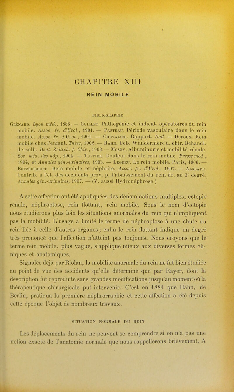 CHAPITRE XIII REIN MOBILE BIBLIOGRAPHIE Gléxard. Lyon méd., 188b. — Guillet. Pathogénie et indicat. opératoires du rein mobile. Assoc. fr. d'Urol., 1901. — Pasteau. Période vasculaire dans le rein mobile. Assoc. fr. d'Urol., 1901. — Chevalier. Rapport. Ibid. — Dupoux. Rein mobile chez l'enfant. Thèse, 1902. — Hahn. Ueb. Wanderniere u. chir. Behandl. derselb. Dent. Zeitsch. f. Chir., 1903.—• Mosny. Albuminurie et mobilité rénale. Soc. méd. des hôp., 1904. — Tufpier. Douleur dans le rein mobile. Presse méd.^ 1904, et Annales gén.-urinaires, 1905. — Legueu. Le rein mobile. Paris, 19G6. — Ertzbischoff. Rein mobile et néphrite. Assoc. fr. d'Urol., 1907. — Alglaye. Contrib. à l'ét. des accidents prov. p. l'abaissement du rein dr. au 3 degré. Annales gén.-urinaires, 1907. — (V. aussi Hydronéphrose.) A cette affection ont été appliquées des dénominations multiples, ectopie rénale, néphroptose, rein flottant, rein mobile. Sous le nom d'ectopie nous étudierons plus loin les situations anormales du rein qui n'impliquent pas la mobilité. L'usag'e a limité le terme de néphroptose à une chute du rein liée à celle d'autres organes ; enfin le rein flottant indique un degré très prononcé que l'affection n'atteint pas toujours. Nous croyons que le terme rein mobile, plus vague, s'applique mieux aux diverses formes cli- niques et analomiques. Signalée déjà par Riolan, la mobilité anormale du rein ne fut bien étudiée au point de vue des accidents qu'elle détermine que par Rayer, dont la description fut reproduite sans grandes modifications jusqu'au moment où la thérapeutique chirurgicale put intervenir. C'est en 1881 que Hahn, de BerUn, pratiqua la première néphrorraphie et cette affection a été depuis celte époque l'objet de nombreux travaux. SITUATION NORMAI-E DU REIN Les déplacements du rein ne peuvent se comprendre si on n'a pas une notion exacte de l'anatomie normale que nous rappellerons brièvement. A