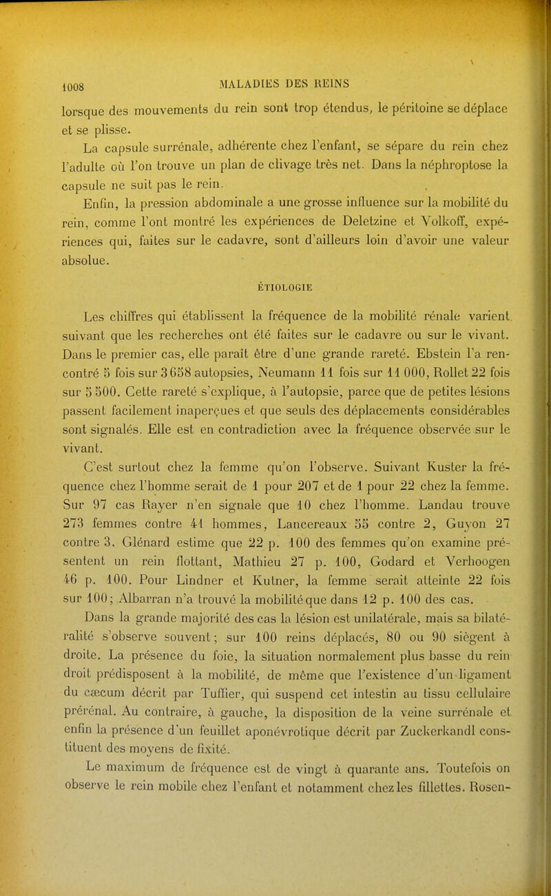 lorsque des mouvements du rein sont trop étendus, le péritoine se déplace et se plisse. La capsule surrénale, adhérente chez l'enfant, se sépare du rein chez l'adulte où l'on trouve un plan de chvage très net. Dans la néphroptose la capsule ne suit pas le rein. Enfin, la pression abdominale a une grosse influence sur la mobilité du rein, comme l'ont montré les expériences de Deletzine et Volkoff, expé- riences qui, faites sur le cadavre, sont d'ailleurs loin d'avoir une valeur absolue. ÉTIOLOGIE Les chiffres qui établissent la fréquence de la mobilité rénale varient, suivant que les recherches ont été faites sur le cadavre ou sur le vivant. Dans le premier cas, elle paraît être d'une grande rareté. Ebstein l'a ren- contré 5 fois sur 3658 autopsies, Neumann 11 fois sur 11 000, Rollet22 fois sur 5 SOO. Cette rareté s'explique, à l'autopsie, parce que de petites lésions passent facilement inaperçues et que seuls des déplacements considérables sont signalés. Elle est en contradiction avec la fréquence observée sur le vivant. C'est surtout chez la femme qu'on l'observe. Suivant Kuster la fré- quence chez l'homme serait de 1 pour 207 et de 1 pour 22 chez la femme. Sur 97 cas Rayer n'en signale que 10 chez l'homme. Landau trouve 273 femmes contre 41 hommes, Lancereaux 55 contre 2, Guyon 27 contre 3. Glénard estime que 22 p. 100 des femmes qu'on examine pré- sentent un rein flottant, Mathieu 27 p. 100, Godard et Verhoogen 46 p. 100. Pour Lindner et Kutner, la femme serait atteinte 22 fois sur 100; Albarran n'a trouvé la mobilité que dans 12 p. 100 des cas. Dans la grande majorité des cas la lésion est unilatérale, mais sa bilaté- ralité s'observe souvent; sur 100 reins déplacés, 80 ou 90 siègent à droite, La présence du foie, la situation normalement plus basse du rein droit prédisposent à la mobilité, de même que l'existence d'un ligament du cœcum décrit par Tuffier, qui suspend cet intestin au tissu cellulaire prérénal. Au contraire, à gauche, la disposition de la veine surrénale et enfin la présence d'un feuillet aponévrotique décrit par Zuckerkandl cons- tituent des moyens de fi.tité. Le maximum de fréquence est de vingt à quarante ans. Toutefois on observe le rein mobile chez l'enfant et notamment chez les fillettes. Rosen-