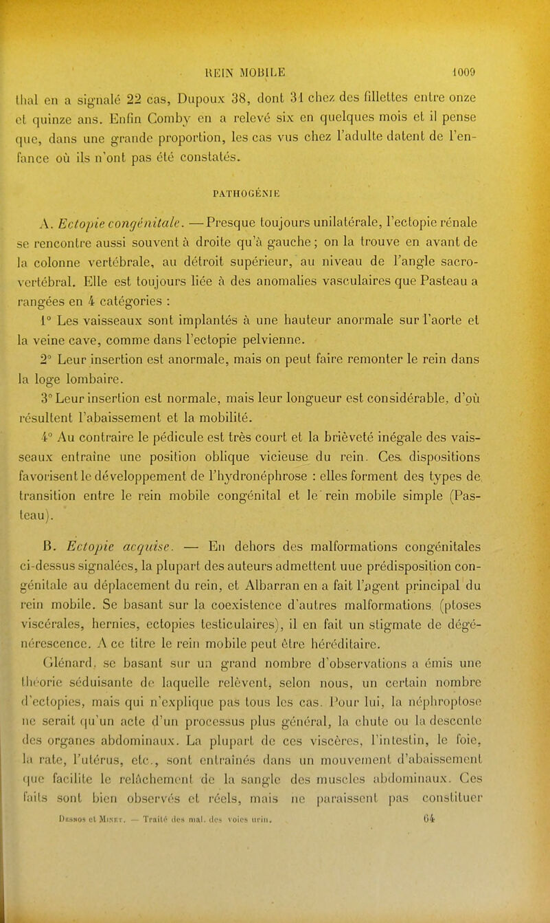 Uial en a signalé 22 cas, Dupoux 38, dont 31 chez des fillettes entre onze et quinze ans. Enfin Coniby en a relevé six en quelques mois et il pense que, dans une grande proportion, les cas vus chez l'adulte datent de l'en- fance où ils n'ont pas été constatés. PATHOGÉNIE A. Ectopie congénitale. —Presque toujours unilatérale, l'ectopie rénale se rencontre aussi souvent à droite qu'à gauche ; on la trouve en avant de la colonne vertébrale, au détroit supérieur, au niveau de l'angle sacro- vertébral. Elle est toujours liée à des anomalies vasculaires que Pasteau a rangées en 4 catégories : 1° Les vaisseaux sont implantés à une hauteur anormale sur l'aorte et la veine cave, comme dans l'ectopie pelvienne. 2 Leur insertion est anormale, mais on peut faire remonter le rein dans la loge lombaire. 3 Leur insertion est normale, mais leur longueur est considérable, d'où résultent l'abaissement et la mobilité. 4 Au contraire le pédicule est très court et la brièveté inégale des vais- seaux entraine une position oblique vicieuse du rein. Cea dispositions favorisent le développement de rh3'^dronéphrose : elles forment des types de transition entre le rein mobile congénital et le rein mobile simple (Pas- teau). B. Ectopie acquise. — En dehors des malformations congénitales ci-dessus signalées, la plupart des auteurs admettent uue prédisposition con- génitale au déplacement du rein, et Albarran en a fait l'iigent principal du rein mobile. Se basant sur la coexistence d'autres malformations (ptôses viscérales, hernies, ectopies testiculaires), il en fait un stigmate de dégé- nérescence. A ce titre le rein mobile peut être héréditaire. Glénard. se basant sur un grand nombre d'observations a émis une théorie séduisante de laquelle relèvent, selon nous, un certain nombre d'cctopies, mais qui n'explique pas tous les cas. Pour lui, la néphroptose ne serait (ju'un acte d'un processus plus général, la chute ou la descente (les organes abdominaux. La plupart de ces viscères, l'intestin, le foie, la rate, l'utérus, etc., sont entraînés dans un mouvement d'abaissement (|uc facilite le relâchement de la sangle des muscles abdominaux. Ces faits sont bien observés et réels, mais ne paraissent pas constituer