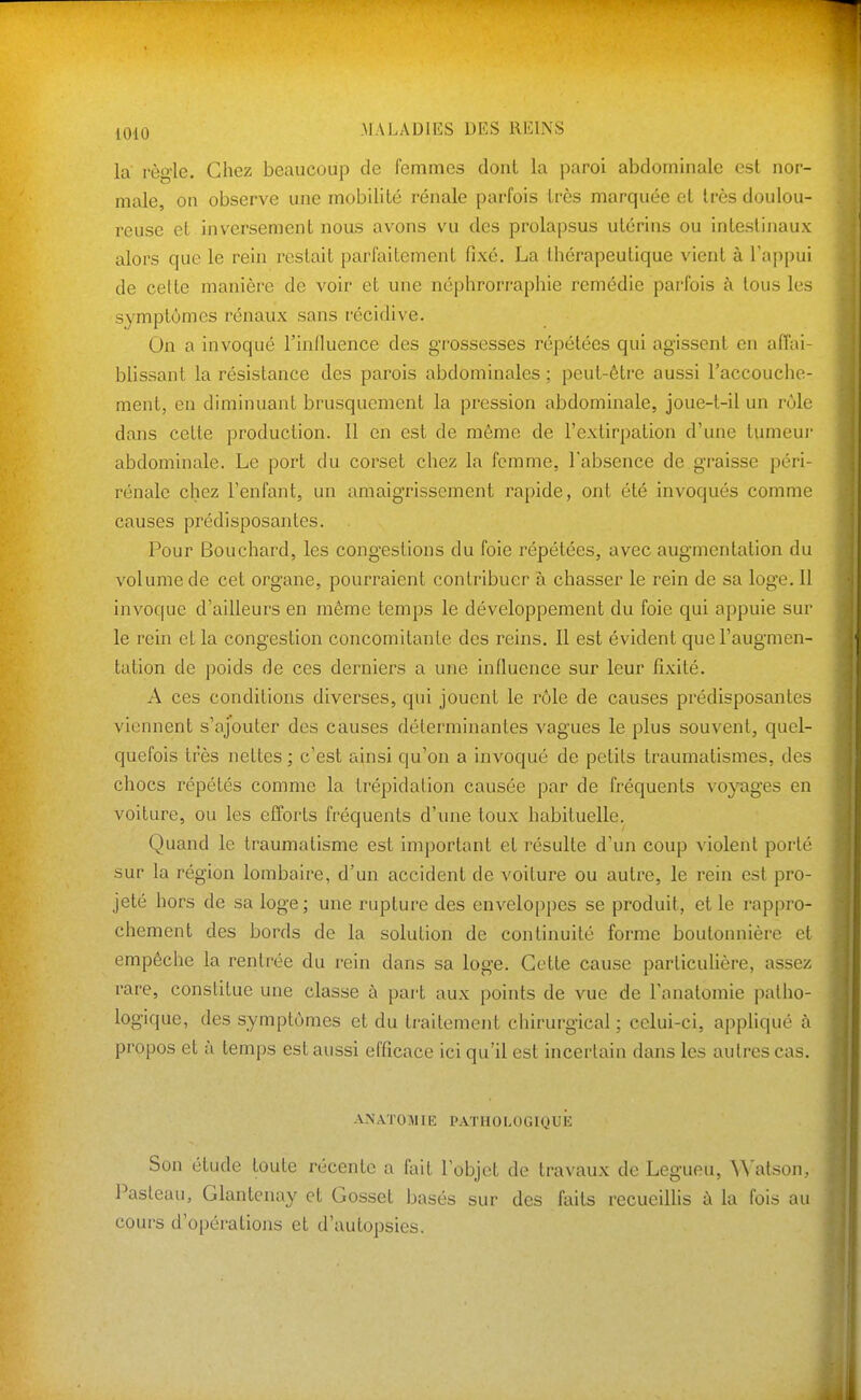 la règle. Chez beaucoup de femmes dont la paroi abdominale est nor- male, on observe une mobilité rénale parfois très marquée et très doulou- reuse et inversement nous avons vu des prolapsus utérins ou intestinaux alors que le rein restait parfaitement fixé. La thérapeutique vient à l'appui de cette manière de voir et une néphrorraphie remédie parfois à tous les symptômes rénaux sans récidive. On a invoqué l'influence des grossesses répétées qui agissent en affai- blissant la résistance des parois abdominales; peut-être aussi raccouche- ment, eu diminuant brusquement la pression abdominale, joue-t-il un rôle dans cette production. Il en est de même de l'extirpation d'une tumeur abdominale. Le port du corset chez la femme, l'absence de graisse péri- rénale chez l'enfant, un amaigrissement rapide, ont été invoqués comme causes prédisposantes. . Pour Bouchard, les congestions du foie répétées, avec augmentation du volume de cet organe, pourraient contribuer à chasser le rein de sa loge. Il invoque d'ailleurs en môme temps le développement du foie qui appuie sur le rein et la congestion concomitante des reins. Il est évident que l'augmen- tation de poids de ces derniers a une influence sur leur fixité. A ces conditions diverses, qui jouent le rôle de causes prédisposantes viennent s'ajouter des causes déterminantes vagues le plus souvent, quel- quefois très nettes ; c'est ainsi qu'on a invoqué de petits traumatismes, des chocs répétés comme la trépidation causée par de fréquents vojtiges en voiture, ou les efforts fréquents d'une toux habituelle. Quand le traumatisme est important et résulte d'un coup violent porté sur la région lombaire, d'un accident de voiture ou autre, le rein est pro- jeté hors de sa loge; une rupture des enveloppes se produit, et le rappro- chement des bords de la solution de continuité forme boutonnière et empêche la rentrée du rein dans sa loge. Cette cause particulière, assez rare, constitue une classe à part aux points de vue de l'anatomie patho- logique, des symptômes et du traitement chirurgical ; celui-ci, appliqué à propos et à temps est aussi efficace ici qu'il est incertain dans les autres cas. ANATOMIE pathologique: Son étude toute récente a fait l'objet de travaux de Legueu, Watson, Pasleau, Glantcnay et Gosset basés sur des faits recueillis à la fois au cours d'opérations et d'autopsies.