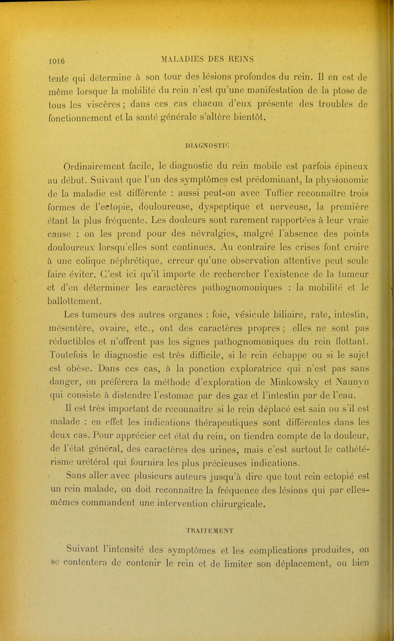 lente qui détermine à son tour des lésions profondes du rein. Il en est de même lorsque la mobilité du rein n'est qu'une manifestation de la ptôse de tous les viscères ; dans ces cas chacun d'eux présente des troubles do fonctionnement et la santé générale s'altère bientôt. DIAGNOSTIC Ordinairement facile, le diagnostic du rein mobile est parfois épineux au début. Suivant que l'un des symptômes est prédominant, la physionomie de la maladie est différente : aussi peut-on avec Tuilier reconnaître trois formes de l'ectopie, douloureuse, dyspeptique et nerveuse, la première étant la plus fréquente. Les douleurs sont rarement rapportées à leur vraie cause : on les prend pour des névralgies, malgré l'absence des points douloureux lorsqu'elles sont continues. Au contraire les crises font croire à une coUque néphrétique, erreur qu'une observation attentive peut seule faire éviter. C'est ici qu'il importe de rechercher l'existence de la tumeur et d'en déterminer les caractères pathognomoniques : la mobilité et le ballottement. Les tumeurs des autres organes : foie, vésicule biliaire, rate, intestin, mésentère, ovaire, etc., ont des caractères propres; elles ne sont pas réductibles et n'offrent pas les signes pathognomoniques du rein flottant. Toutefois le diagnostic est très difficile, si le rein échappe ou si le sujet est obèse. Dans ces cas, à la ponction exploratrice qui n'est pas sans danger, on préférera la méthode d'exploration de Minkowsky et Naunyn qui consiste à distendre l'estomac par des gaz et l'intestin par de l'eau. 11 est très important de reconnaître si le rein déplacé est sain ou s'il est malade : en effet les indications thérapeutiques sont différentes dans les deux cas. Pour apprécier cet état du rein, on tiendra compte de la douleur, de l'état général, des caractères des urines, mais c'est surtout le cathété- risme urétéral qui fournira les plus précieuses indications. Sans aller avec plusieurs auteurs jusqu'à dire que tout rein ectopié est un rein malade, on doit reconnaître la fréquence des lésions qui par elles- mêmes commandent une intervention chirurgicale. TRAIÏIÎMENT Suivant l'intensité des symptômes et les comphcations produites, on se contentera de contenir le rein et de limiter son déplacement, ou bien