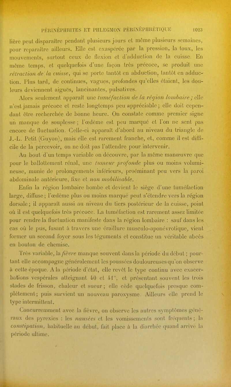 lière peut disparaître pendant plusieurs jours et même plusieurs semaines, pour reparaître ailleurs. Elle est exaspérée par la pression, la toux, les mouvements, surtout ceux de flexion et d'adduction de la cuisse. En mùme temps, et quelquefois d'une façon très précoce, se produit une rélraction de la cuisse, qui se porte tantôt en abduction, tantôt en adduc- tion. Plus tard, de continues, vagues, profondes qu'elles étaient, les dou- leurs deviennent aiguôs, lancinantes, pulsatives. Alors seulement apparaît une titméfaction de la région lombaire ; elle n'est jamais précoce et reste longtemps peu appréciable; elle doit cepen- dant être recherchée de bonne heure. On constate comme premier signe un manque de souplesse ; l'œdème est peu marqué et l'on ne sent pas encore de fluctuation. Celle-ci apparaît d'abord au niveau du triangle de J.-L. Petit (Guyon), mais elle est rarement franche, et, comme il est diffi- cile de la percevoir, on ne doit pas l'attendre pour intervenir. Au bout d'un temps variable on découvre, par la même manœuvre que pour le ballottement rénal, une tumeur profonde plus ou moins volumi- neuse, munie de prolongements inférieurs, proéminant peu vers la paroi abdominale antérieure, fixe et non mobilisable. Enfin la région lombaire bombe et devient le siège d'une tuméfaction large, diffuse ; l'œdème plus ou moins marqué peut s'étendre vers la région dorsale; il apparaît aussi au niveau du tiers postérieur de la cuisse, point où il est quelquefois très précoce. La tuméfaction est rarement assez limitée pour rendre la fluctuation manifeste dans la région lombaire : sauf dans les cas où le pus, fusant à travers une éraillure musculo-aponévrotique, vient former un second foyer sous les téguments et constitue un véritable abcès en bouton de chemise. Très variable, la. fièvre manque souvent dans la période du début ; pour- tant elle accompagne généralement les poussées douloureuses qu'on observe à cette époque. A la période d'état, elle revêt le type continu avec exacer- bations vespérales atteignant 40 et il et présentant souvent les trois stades de frisson, chaleur et sueur; elle cède quelquefois presque com- plètement; puis survient un nouveau paroxysme. Ailleurs elle prend le type intermittent. Concurremment avec la fièvre, on observe les autres symptômes géné- raux des pyrexies : les nausées et les vomissements sont fréquents ; la conslipalioii, habituelle au début, fait place à la diarrhée quand arrive la période ultime.