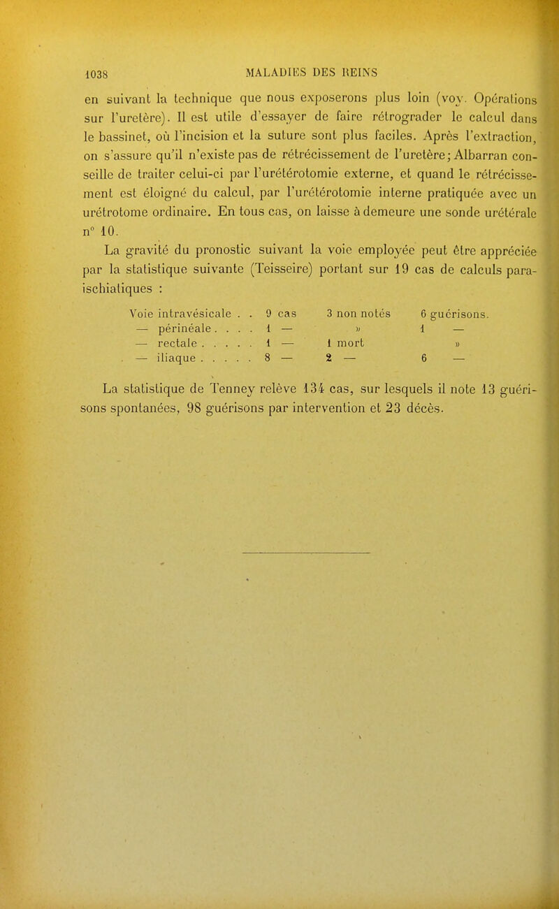 en suivant la technique que nous exposerons plus loin (voy. Opérations sur Furelère). 11 est utile d'essayer de faire rétrograder le calcul dans le bassinet, où l'incision et la suture sont plus faciles. Après l'extraction, on s'assure qu'il n'existe pas de rétrécissement de l'uretère; Albarran con- seille de traiter celui-ci par l'urétérotomie externe, et quand le rétrécisse- ment est éloigné du calcul, par l'urétérotomie interne pratiquée avec un urétrotome ordinaire. En tous cas, on laisse à demeure une sonde urétérale n° 10. La gravité du pronostic suivant la voie employée peut être appréciée par la statistique suivante (Teisseire) portant sur 19 cas de calculs para- ischialiques : Voie intravésicale . . 9 cas 3 non notés 6 gucrisons. — périnéale.... 1 — » 1 — — rectale 1 — 1 mort » . — iliaque 8 — 2 — 6 — La statistique de Tenney relève 134 cas, sur lesquels il note 13 guéri- sons spontanées, 98 guérisons par intervention et 23 décès.