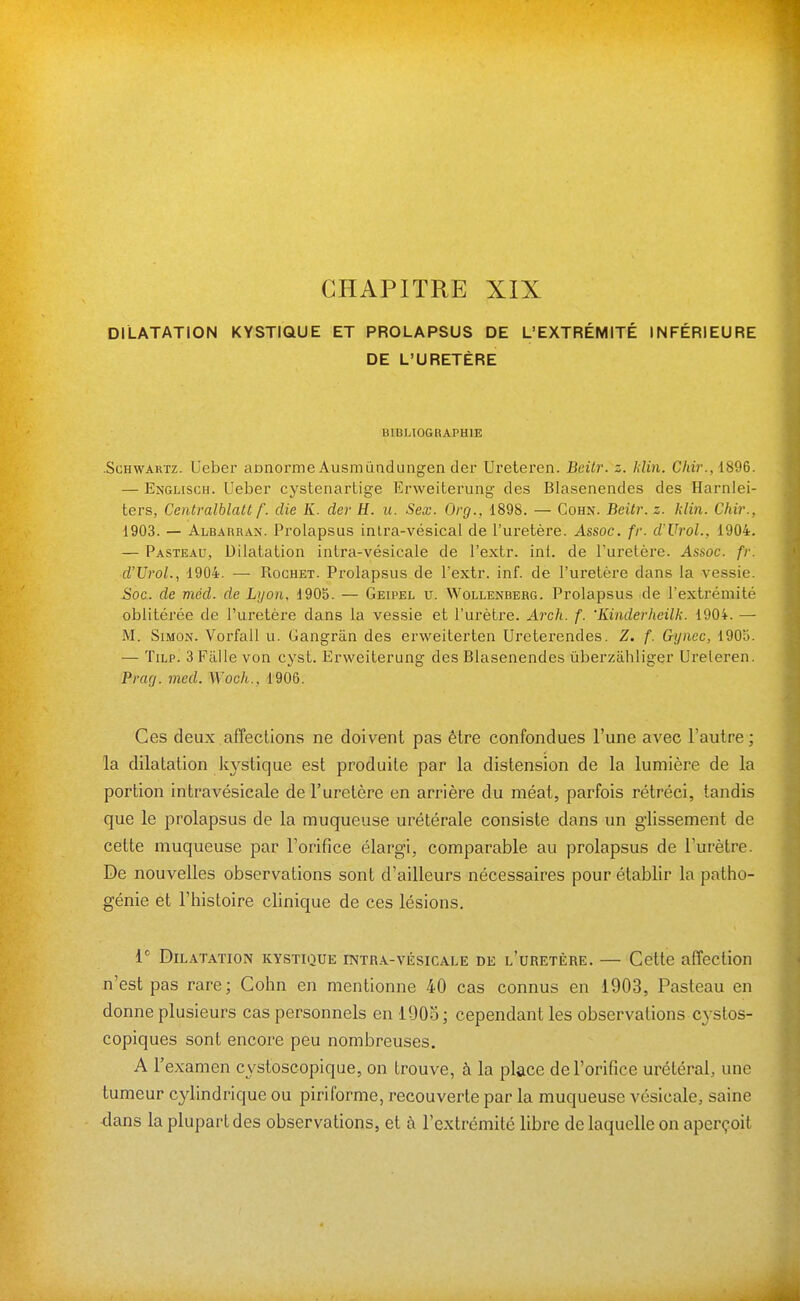 DILATATION KYSTIQUE ET PROLAPSUS DE L'EXTRÉMITÉ INFÉRIEURE DE L'URETÈRE BIBLIOGRAPHIE .ScHWARTz. Ueber aonorme Ausmûndungen der Ureteren. Beilr. z. Idin. C/m'., 1896. — Englisch. Ueber cystenartige Erweiterung des Blasenendes des Harnlei- ters, Centralblatt f. die K. dev H. u. Sex. Org., 1898. — Cohn. Beitr.z. klin. Chir., 1903. — Albauran. Prolapsus inlra-vésical de l'uretère. Assoc. fr. d'Vrol., 1904. — Pasteau, Dilatation intra-vésicale de l'extr. int. de l'uretère. Assoc. fr. d'UroL, 1904. — Rochet. Prolapsus de l'extr. inf. de l'uretère dans la vessie. Soc. de mcd. de Lyon, 1905. — Geipel u. Wollenberg. Prolapsus de l'extrémité oblitérée de l'uretère dans la vessie et l'urètre. Arch. f. 'Kinderheilk. 1904. — M. Simon. Vorfall u. Gangrân des erweiterten Ureterendes. Z. f. &ynec, 190o. — TiLP. 3 Fillle von cyst. Erweiterung des Blasenendes ûberzâhliger Ureleren. Prag. med. Woch.. 1906. Ces deux affections ne doivent pas être confondues l'une avec l'autre; la dilatation kystique est produite par la distension de la lumière de la portion intravésicale de l'uretère en arrière du méat, parfois rétréci, tandis que le prolapsus de la muqueuse urétérale consiste dans un glissement de cette muqueuse par Forifice élargi, comparable au prolapsus de l'urètre. De nouvelles observations sont d'ailleurs nécessaires pour établir la patho- génie et l'histoire clinique de ces lésions. Dilatation kystique intr-^-vésicale de l'uretère. — Cette affection n'est pas rare; Cohn en mentionne 40 cas connus en 1903, Pasteau en donne plusieurs cas personnels en iOOo ; cependant les observations cystos- copiques sont encore peu nombreuses. A l'examen cystoscopique, on trouve, à la place de l'orifice urétéral, une tumeur cylindrique ou piriforme, recouverte par la muqueuse vésicale, saine dans la plupart des observations, et à l'extrémité libre de laquelle on aperçoit