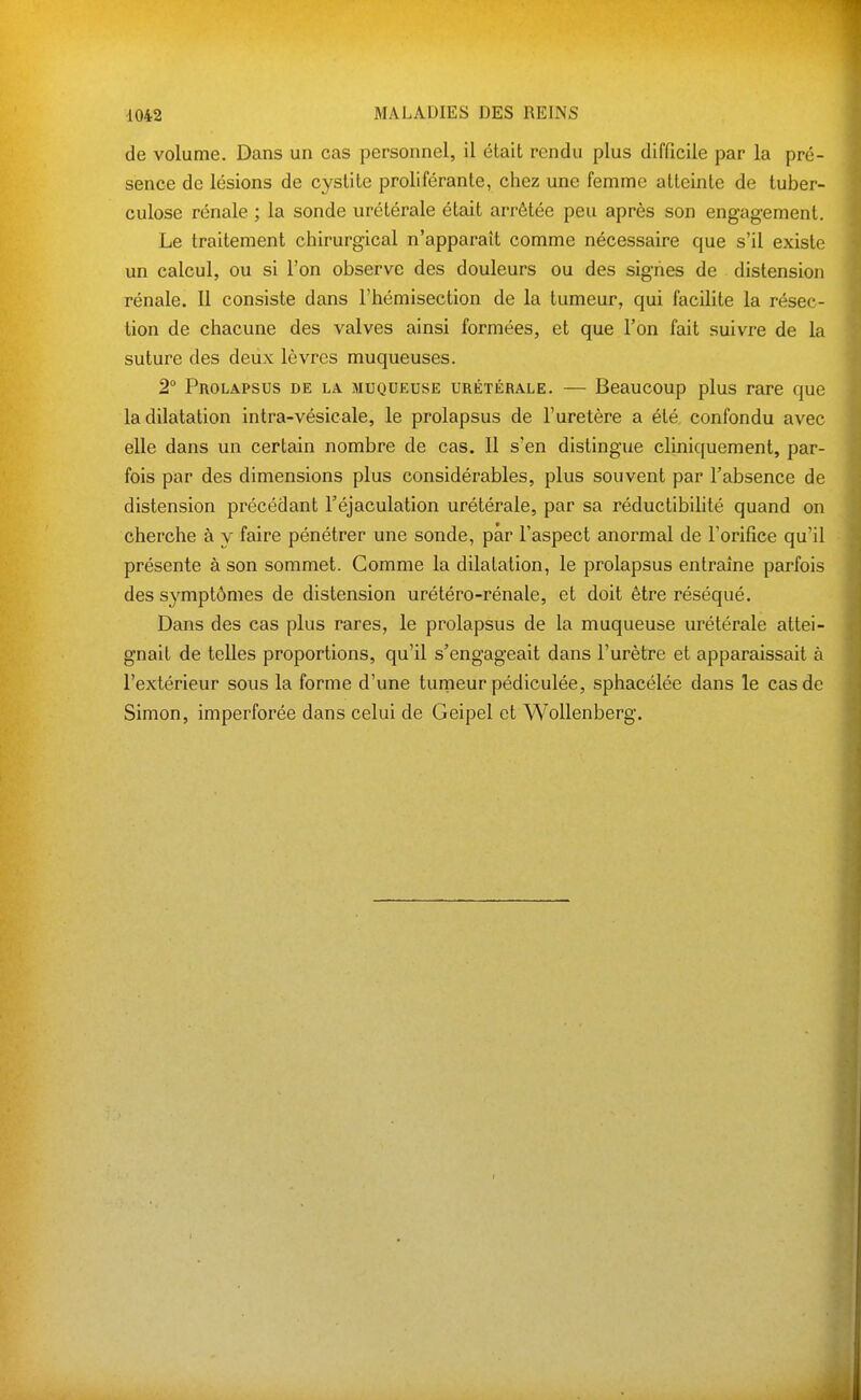 de volume. Dans un cas personnel, il était rendu plus difficile par la pré- sence de lésions de cystite proliférante, chez une femme atteinte de tuber- culose rénale ; la sonde urétérale était arrêtée peu après son engagement. Le traitement chirurgical n'apparaît comme nécessaire que s'il existe un calcul, ou si l'on observe des douleurs ou des signes de distension rénale. Il consiste dans l'hémisection de la tumeur, qui facilite la résec- tion de chacune des valves ainsi formées, et que l'on fait suivre de la suture des deux lèvres muqueuses. 2° Prolapsus de la muqueuse urétérale. — Beaucoup plus rare que la dilatation intra-vésicale, le prolapsus de Furetère a été confondu avec elle dans un certain nombre de cas. Il s'en distingue cliniquement, par- fois par des dimensions plus considérables, plus souvent par l'absence de distension précédant l'éjaculation urétérale, par sa réductibihté quand on cherche à y faire pénétrer une sonde, par l'aspect anormal de Forifice qu'il présente à son sommet. Gomme la dilatation, le prolapsus entraîne parfois des s^^mptômes de distension urétéro-rénale, et doit être réséqué. Dans des cas plus rares, le prolapsus de la muqueuse urétérale attei- gnait de telles proportions, qu'il s'engageait dans l'urètre et apparaissait à l'extérieur sous la forme d'une turneur pédiculée, sphacélée dans le cas de Simon, imperforée dans celui de Geipel et WoUenberg.