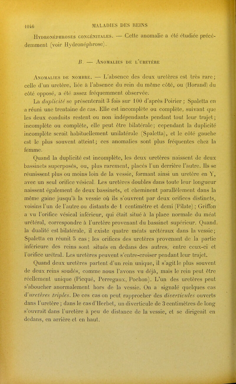 Hydronéphroses congénitales. — Celle anomalie a été étudiée précé- demment (voir Hydronéphrose). B. — Anomalies de l'uretère Anomalies de nombre. — L'absence des deux uretères est très rare; celle d'un uretère, liée à Fabsence du rein du même côté, ou (Horand) du côté opposé, a été assez fréquemment observée. La duplicité se présenterait 3 fois sur 100 d'après Poirier ; Spaletta en a réuni une trentaine de cas. Elle est incomplète ou complète, suivant que les deux conduits restent ou non indépendants pendant tout leur trajet; incomplète ou complète, elle peut être bilatérale; cependant la duplicité incomplète serait habituellement unilatérale (Spaletta), et le côté gauche est le plus souvent atteint; ces anomalies sont plus fréquentes chez la femme. Quand la duplicité est incomplète, les deux uretères naissent de deux bassinets superposés, ou, plus rarement, placés l'un derrière l'autre. Ils se réunissent plus ou moins loin de la vessie, formant ainsi un uretère en Y, avec un seul orifice vésical. Les uretères doubles dans toute leur longueur naissent également de deux bassinets, et cheminent parallèlement dans la même gaine jusqu'à la vessie où ils s'ouvrent par deux orifices distincts, voisins l'un de l'autre ou distants de 1 centimètre et demi (Pilate) ; Griffon a vu l'orifice vésical inférieur, qui était situé à la place normale du méat urétéral, correspondre à l'uretère provenant du bassinet supérieur. Quand la dualité est bilatérale, il existe quatre méats urétéraux dans la vessie; Spaletta en réunit 5 cas ; les orifices des uretères provenant de la partie inférieure des reins sont situés en dedans des autres, entre ceux-ci et l'orifice urétral. Les uretères peuvent s'entre-croiser pendant leur trajet. Quand deux uretères partent d'un rein unique, il s'agit le plus souvent de deux reins soudés, comme nous l'avons vu déjà, mais le rein peut être réellement unique (Picqué, Perregaux, Pochon). L'un des uretères peut s'aboucher anormalement hors de la vessie. On a signalé quelques cas cVuretères triples. De ces cas on peut rapprocher des diveriicules ouverts dans l'uretère ; dans le casd'Herbet, un diverticule de 3 centimètres de long s'ouvrait dans l'uretère à peu de distance de la vessie, et se dirigeait en dedans, en arrière et en haut.