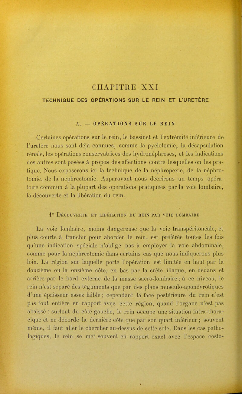 TECHNIQUE DES OPÉRATIONS SUR LE REIN ET L'URETÈRE A. — OPÉRATIONS SUR LE REIN Certaines opérations sur le rein, le bassinet et l'extrémité inférieure de l'uretère nous sont déjà connues, comme la pyélotomie, la décapsulation rénale, les opérations conservatrices des hydronéphroses, et les indications des autres sont posées à propos des affections contre lesquelles on les pra- tique. Nous exposerons ici la technique de la néphropexie, de la néphro- tomie, de la néphrectomie. Auparavant nous décrirons un temps opéra- toire commun à la plupart des opérations pratiquées par la voie lombaire, la découverte et la libération du rein. 1° Découverte et libération du rein par voie lombaire La voie lombaire, moins dangereuse que la voie transpéritonéale, et plus courte à franchir pour aborder le rein, est préférée toutes les fois qu'une indication spéciale n'oblige pas à employer la voie abdominale, comme pour la néphrectomie dans certains cas que nous indiquerons plus loin. La région sur laquelle porte l'opération est limitée en haut par la douzième ou la onzième côte, en bas par la crête iliaque, en dedans et arrière par le bord externe de la masse sacro-lombaire; à ce niveau, le rein n'est séparé des téguments que par des plans musculo-aponévroliques d'une épaisseur assez faible ; cependant la face postérieure du rein n'est pas tout entière en rapport avec cette région, quand l'organe n'est pas abaissé : surtout du côté gauche, le rein occupe une situation intra-thora- cique et ne déborde la dernière côte que par son quart inférieur ; souvent même, il faut aller le chercher au-dessus de cette côte. Dans les cas patho- logiques, le rein se met souvent en rapport exact avec l'espace costo-