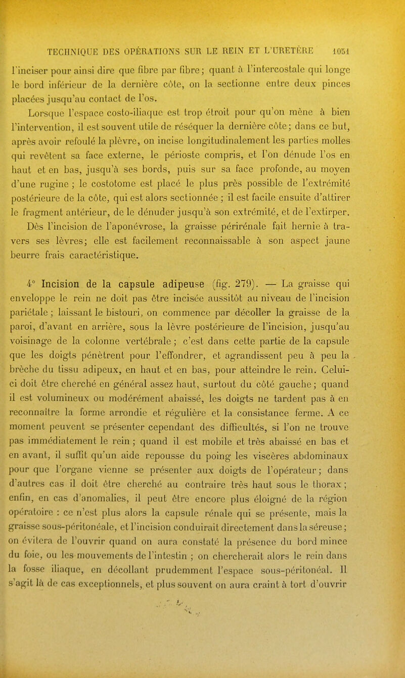 l'inciser pour ainsi dire que fibre par fibre; quant à Tintercostale qui longe le bord inférieur de la dernière cùle, on la sectionne entre deux pinces pincées jusqu'au contact de l'os. Lorsque l'espace costo-iliaque est trop étroit pour qu'on mène à bien l'intervention, il est souvent utile de réséquer la dernière côte; dans ce but, après avoir refoulé la plèvre, on incise longitudinalement les parties molles qui revêtent sa face externe, le périoste compris, et l'on dénude l'os en haut et en bas, jusqu'à ses bords, puis sur sa face profonde, au moyen d'une rug'ine ; le costotome est placé le plus près possible de l'extrémité postérieure de la côte, qui est alors sectionnée ; il est facile ensuite d'attirer le fragment antérieur, de le dénuder jusqu'à son extrémité, et de l'extirper. Dès l'incision de l'aponévrose, la graisse périrénale fait hernie à tra- vers ses lèvres; elle est facilement reconnaissable à son aspect jaune beurre frais caractéristique. 4 Incision de la capsule adipeuse (fig. 279). — La graisse qui enveloppe le rein ne doit pas être incisée aussitôt au niveau de l'incision pariétale ; laissant le bistouri, on commence par décoller la graisse de la paroi, d'avant en arrière, sous la lèvre postérieure de l'incision, jusqu'au voisinage de la colonne vertébrale ; c'est dans cette partie de la capsule que les doigts pénètrent pour l'effondrer, et agrandissent peu à peu la brèche du tissu adipeux, en haut et en bas, pour atteindre le rein. Celui- ci doit être cherché en général assez haut, surtout du côté gauche; quand il est volumineux ou modérément abaissé, les doigts ne tardent pas à en reconnaître la forme arrondie et régulière et la consistance ferme. A ce moment peuvent se présenter cependant des difficultés, si Ton ne trouve pas immédiatement le rein ; quand il est mobile et très abaissé en bas et en avant, il suffit qu'un aide repousse du poing les viscères abdominaux pour que l'organe vienne se présenter aux doigts de l'opérateur; dans d'autres cas il doit être cherché au contraire très haut sous le thorax ; enfin, en cas d'anomalies, il peut être encore plus éloigné de la région opératoire : ce n'est plus alors la capsule rénale qui se présente, mais la graisse sous-péritonéale, et l'incision conduirait directement dans la séreuse ; on évitera de l'ouvrir quand on aura constaté la présence du bord mince du foie, ou les mouvements de l'intestin ; on chercherait alors le rein dans la fosse iliaque, en décollant prudemment l'espace sous-péritonéal. 11 s'agit là de cas exceptionnels, et plus souvent on aura craint à tort d'ouvrir ■ - i.